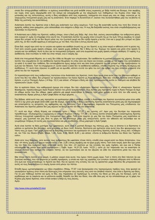 -4-
Ο Χριστός και Θεός μας αφού κρεμάσθηκε στον σταυρό, σταύρωσε επάνω σ'; αυτόν την αμαρτία του κόσμου κι αφού γεύθηκε τον
θάνατο, κατέβηκε στα κατώτατα του Άδη. Όπως λοιπόν τότε ανεβαίνοντας από τον Άδη επέστρεψε στο άχραντο σώμα του -από το
οποίο δεν αποχωρίσθηκε καθόλου- κι αμέσως αναστήθηκε και μετά ανήλθε στους ουρανούς με δόξα πολλή και δύναμη, έτσι ακριβώς
και τώρα, όταν εμείς εξερχόμεθα από τον κόσμο και εισερχόμεθα με την εξομοίωση των παθημάτων του Κυρίου στον τάφο της
μετανοίας και της ταπεινώσεως, αυτός ο ίδιος κατεβαίνει από τους ουρανούς, εισέρχεται στο σώμα μας σαν σε τάφο, ενώνεται με τις
νεκρωμένες πνευματικά ψυχές μας και τις ανασταίνει. Έτσι παρέχει τη δυνατότητα σ'; εκείνον που συναναστήθηκε μαζί του να βλέπει τη
δόξα της μυστικής του αναστάσεως.
Ανάσταση λοιπόν του Χριστού είναι η δική μας ανάσταση των κάτω κειμένων. Γιατί πως θα αναστηθεί αυτός που ποτέ δεν έπεσε σε
αμαρτία, καθώς είναι γραμμένο, μήτε αλλοιώθηκε στο ελάχιστο η δόξα του; Ή πως θα δοξασθεί εκείνος που είναι υπερδεδοξασμένος και
εξουσιάζει τα σύμπαντα;
Η Ανάσταση και η δόξα του Χριστού, καθώς είπαμε, είναι η δική μας δόξα. Αφ'; ότου δηλ. εκείνος οικειοποιήθηκε την ανθρώπινη φύση,
όσα ενεργεί σ'; εμάς τα επιγράφει στον εαυτό του. Η ανάσταση λοιπόν της ψυχής είναι η ένωσή της με την ζωή. Όπως ακριβώς το νεκρό
σώμα δεν μπορεί να ζει αν δεν δεχτεί μέσα του την ζωντανή ψυχή και δεν σμίξει άμικτα μ΄αυτήν, έτσι και η ψυχή δεν μπορεί να ζήσει
μόνη της, αν δεν ενωθεί αρρήτως κι ασυγχύτως με τον Θεό, που είναι η όντως αιώνια ζωή.
Είναι δηλ. νεκρή πριν από την εν γνώσει και οράσει και αισθήσι ένωσή της με τον Χριστό, κι ας είναι νοερή κι αθάνατη από τη φύση της.
Γιατί ούτε γνώση χωρίς όραση υπάρχει, ούτε όραση χωρίς αίσθηση. Να τι θέλω να πω. Έχουμε την όραση και μέσα στην όραση τη
γνώση και την αίσθηση. Αυτά τα λέω για τα πνευματικά ζητήματα, γιατί στα σωματικά και χωρίς όραση υπάρχει αίσθηση: Ο τυφλός π.χ.
αισθάνεται, όταν κτυπήσει το πόδι του στην πέτρα, ενώ ο νεκρός όχι.
Αλλά στα πνευματικά θέματα, αν ο νούς δεν έλθει σε θεωρία των υπερέννοιαν, δεν αισθάνεται τη μυστική ενέργεια της χάριτος. Εκείνος
λοιπόν που ισχυρίζεται ότι την αισθάνεται προτού θεωρήσει τα υπέρ νούν και λόγον και έννοιαν, μοιάζει με τον τυφλό που καταλαβαίνει
τα καλά ή τα κακά που παθαίνει, δεν αντιλαμβάνεται όμως ακόμη ούτε και όσα είναι μπροστά του και μπορεί να του προξενήσουν τη
ζωή και τον θάνατο. Γιατί τα επερχόμενα σ'; αυτόν κακά ή καλά δεν τα αισθάνεται καθόλου, επειδή στερείται της οπτικής δυνάμεως και
αισθήσεως. Γι'; αυτό όταν σηκώνει το ραβδί για να αμυνθεί, κάποτε κτυπά τον φίλο του αντί τον εχθρό του που στέκεται μπροστά στα
μάτια του και τον περιγελά.
Οι περισσότεροι από τους ανθρώπους πιστεύουν στην Ανάσταση του Χριστού, πολύ λίγοι όμως είναι αυτοί που την βλέπουν καθαρά. κι
αυτοί που δεν την είδαν, δεν μπορούν να προσκυνήσουν τον Ιησού Χριστό ως Άγιο και Κύριο, διότι λέει: «Ουδείς δύναται ειπείν Κύριον
Ιησούν, ει μή εν Πνεύματι Αγίω» ( Α΄Κορ. 12,3 ) και αλλού: «Πνεύμα ο Θεός και τους προσκυνούντας αυτόν εν πνεύματι και αληθεία δεί
προσκυνείν» (Ιωαν. 4,24).
Και το ιερότατο λόγιο, που καθημερινά έχουμε στο στόμα, δεν λέει «Ανάστασιν Χριστού πιστεύοντες» αλλά τί; «Αναστασιν Χριστού
θεασάμενοι, προσκυνήσωμεν άγιον Κύριον Ιησούν τον μόνον αναμάρτητον». Πώς λοιπόν μας προτρέπει τώρα το Άγιον Πνεύμα να λέμε
ότι είδαμε αυτήν που δεν είδαμε, αφού μάλιστα μία φορά αναστήθηκε ο Χριστός πριν χίλια χρόνια κι ούτε τότε τον είδε κανείς να
ανασταίνεται; Άραγε μήπως η Αγία Γραφή θέλει να λέμε ψέματα;
Όχι βέβαια. αλλά αυτό που μας προτρέπει να ομολογούμε είναι η αλήθεια, επειδή η Ανάσταση του Χριστού συντελείται μέσα στον κάθε
πιστό κι όχι μόνο μία φορά αλλά κάθε ώρα θα λέγαμε, αφού αυτός ο ίδιος ο Δεσπότης Χριστός ανασταίνεται μέσα μας και λαμπροφορεί
και απαστράπτει τις αστραπές της αφθαρσίας και της θεότητος. Γιατί η φωτοφόρος παρουσία του Πνέυματος μας υποδεικνύει την
Ανάσταση του Χριστού μάλλον δεν μας αξιώνει να δούμε αυτόν τον ίδιο τον αναστάντα.
Γι'; αυτό και λέμε: «Θεός Κύριος και επέφανεν ημίν» ( Ψαλμ. 117,27 ) και έχοντας υπ'; όψιν μας την δευτέρα του παρουσία
προσθέτουμε: «Ευλογημένος ο ερχόμενος εν ονόματι Κυρίου» ( Ψαλμ. 117,26 ). Σε όσους λοιπόν αποκαλυφθεί ο αναστημένος Χριστός
πάντως πνευματικά εμφανίζεται στα πνευματικά τους μάτια. Γιατί όταν έρχεται σε μας δια του Αγίου Πνεύματος μας ανασταίνει εκ
νεκρών, μας ζωοποιεί και μας δίνει τη χάρη να τον βλέπουμε μέσα μας ολοζώντανο, αυτόν τον αθάνατο και ανώλεθρο και να
γνωρίζουμε πλήρως ότι αυτός μας συνανασταίνει και μας συνδοξάζει, όπως μαρτυρεί η Αγία Γραφή.
Αυτά είναι λοιπόν τα θεία μυστήρια των χριστιανών, αυτή είναι η μυστική δύναμη της πίστεως μας, που οι άπιστοι ή οι δύσπιστοι ή
μάλλον οι ημίπιστοι δεν βλέπουν, ούτε μπορούν να δουν ποτέ. Άπιστοι, δύσπιστοι και ημίπιστοι είναι αυτοί που δεν φανερώνουν την
πίστη τους με έργα. Γιατί χωρίς έργα και οι δαίμονες πιστεύουν και ομολογούν ότι ο Δεσπότης Χριστός είναι Θεός, όπως λέει: «Οίδαμεν
σέ, τον Υιόν του Θεού» (Πρβλ. Μάρκ. 1,24, Λούκ. 4,34, Ματθ. 8,29 ), και αλλού: «Ουτοι οι άνθρωποι δούλοι του Θεού του Υψίστου
εισίν».
Αλλά ούτε τους δαίμονες, ούτε αυτούς τους ανθρώπους θα ωφελήσει τέτοια πίστη, επειδή είναι νεκροί κατά τον θείον Απόστολον, που
λέει: «Η πίστις χωρίς των έργων νεκράν εστί». ( Ιακ. 2,26 ) όπως ακριβώς και τα έργα χωρίς πίστη. Γιατί είναι νεκρή; Διότι δεν έχει μέσα
της τον Θεό που ζωογονεί, ούτε απέκτησε αυτόν που λέει: «Ο αγαπών με τας εντολάς τας εμάς τηρήσει, και εγώ και ο Πατήρ
ελευσόμεθα και μονήν παρ΄αυτώ ποιήσωμεν» ( Πρβλ. Ιωαν. 14,21.23, Ιωαν. 14,23 ), ώστε με την παρουσία του να αναστήσει εκ
νεκρών εκείνον που κατέχει την ενεργόν πίστην, να τον ζωοποιήσει και να τον αξιώσει να ειδεί τον αναστάντα μέσα του που τον
συνανέστησε.
Μια τέτοια πίστη λοιπόν είναι νεκρή. ή μάλλον νεκροί είναι αυτοί, που έχουν πίστη χωρίς έργα. Γιατί η πίστη στο Θεό πάντοτε ζει και
ζωοποιεί εκείνους που την δέχονται με αγαθή προαίρεση, η οποία και προ της εργασίας των εντολών πολλούς οδήγησε από το θάνατο
στη ζωή και τους αποκάλυψε το Χριστό και Θεό. Και αν έμεναν στις εντολές του και τις εφύλατταν μέχρι θανάτου θα μπορούσαν και
αυτές να τους διαφυλάξουν ό,τι λογής έγιναν από μόνην την πίστην.
Επειδή όμως «μεταστράφησαν ως τόξον στρεβλόν» (Ψαλμ. 77,57 ) και ξαναγύρισαν στις προηγούμενες πράξεις τους, ήταν φυσικό να
ναυαγήσουν αμέσως στην πίστη και δυστυχώς έτσι στέρησαν τους εαυτούς τους από τον αληθινό πλούτο, που είναι ο Χριστός και Θεός.
Για να μην πάθουμε λοιπόν και εμείς το ίδιο, σας παρακαλώ να τηρήσουμε τις εντολές του Θεού με όλη μας την δύναμη, ώστε να
κερδίσουμε και τα παρόντα και τα μέλλοντα αγαθά, δηλαδή την θέα του Θεού, που είθε όλοι μας να την απολαύσουμε με τη χάρη του
Κυρίου μας Ιησού Χριστού, στον οποίο ανήκει η δόξα εις τους αιώνες.
Αμήν.
http://www.imka.gr/edafia/23.html
 