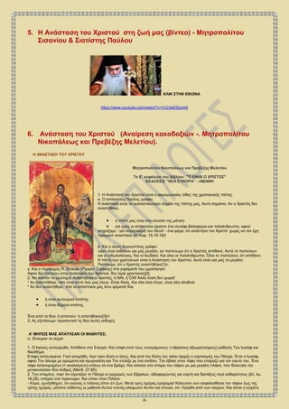 -5-
5. Η Ανάσταση του Χριστού στη ζωή μας (βίντεο) - Μητροπολίτου
Σισανίου & Σιατίστης Παύλου
ΚΛΙΚ ΣΤΗΝ ΕΙΚΟΝΑ
https://www.youtube.com/watch?v=VvCdoESpnAA
6. Ανάσταση του Χριστού (Αναίρεση κακοδοξιών -. Μητροπολίτου
Νικοπόλεως και Πρεβέζης Μελετίου).
Η ΑΝΑΣΤΑΣΗ ΤΟΥ ΧΡΙΣΤΟΥ
Μητροπολίτου Νικοπόλεως και Πρεβέζης Μελετίου
Το Ε΄ κεφάλαιο του βιβλίου: "ΤΙ ΕΙΝΑΙ Ο ΧΡΙΣΤΟΣ"
ΕΚΔΟΣΕΙΣ "ΝΕΑ ΣΥΝΟΡΑ" - ΛΙΒΑΝΗ
1. Η Ανάσταση του Χριστού είναι ο ακρογωνιαίος λίθος της χριστιανικής πίστης.
α. Ο απόστολος Παύλος γράφει:
Η ανάσταση είναι το ουσιαστικώτερο σημείο της πίστης μας. Αυτό σημαίνει: Αν ο Χριστός δεν
αναστήθηκε,
 η πίστη μας είναι στο σύνολό της μάταιη∙
 και εμείς οι απόστολοι είμαστε ένα συνάφι βλάσφημοι και παλιάνθρωποι, αφού
εκηρύξαμε - για λογαριασμό του Θεού! - ένα ψέμα: ότι ανάστησε τον Χριστό∙ χωρίς να τον έχη
πράγματι αναστήσει (Α' Κορ. 15,15-16)!
β. Και ο άγιος Αυγουστίνος γράφει:
«Δεν είναι καθόλου για μας μεγάλο, αν πιστεύωμε ότι ο Χριστός απέθανε. Αυτό το πιστεύουν
και οι ειδωλολάτρες. Και οι Ιουδαίοι. Και όλοι οι παλιάνθρωποι. Όλοι το πιστεύουν, ότι απέθανε.
Η πίστη των χριστιανών είναι η Ανάσταση του Χριστού. Αυτό είναι για μας το μεγάλο:
Πιστεύομε, ότι ο Χριστός αναστήθηκε[1]».
γ. Και ο περίφημος R. Strauss (Ρίχαρντ Στράους) στα γηράματά του ωμολόγησε:
Αφού δεν πιστεύω στην Ανάσταση του Χριστού, δεν είμαι χριστιανός[2].
2. Να λοιπόν το ερώτημα: Αναστήθηκε ο Χριστός; ή ΝΑΙ, ή ΟΧΙ! Άλλη λύση δεν χωρεί!
* Αν αναστήθηκε, τότε είναι αυτό που μας έλεγε. Είναι Θεός. Και όλα όσα έλεγε, είναι όλα αληθινά.
* Αν δεν αναστήθηκε, τότε οι απόστολοι μας λένε ψέματα! Και
 ή είναι αυτουργοί απάτης∙
 ή είναι θύματα απάτης.
Ένα από τα δύο: ή απατούν∙ ή απατήθηκαν[3]»!
3. Ας εξετάσωμε προσεκτικά τις δύο αυτές εκδοχές:
Α' ΜΗΠΩΣ ΜΑΣ ΑΠΑΤΗΣΑΝ ΟΙ ΜΑΘΗΤΕΣ;
α. Έκλεψαν το σώμα
1. Ο Ιησούς εσταυρώθη. Απέθανε στο Σταυρό. Και ετάφη από τους «ευσχήμονες» (=εβραίους αξιωματούχους) μαθητές Του Ιωσήφ και
Νικόδημο.
Ετάφη εσπευσμένα. Γιατί εκοιμήθη, λίγο πριν δύση ο ήλιος. Και από την δύση του ηλίου άρχιζε ο εορτασμός του Πάσχα. Έτσι ο Ιωσήφ,
αφού Τον άλειψε με αρώματα και σμυρναλόη και Τον ετύλιξε με ένα σινδόνι, Τον έβαλε στον τάφο που ετοίμαζε για τον εαυτό του. Ένα
τάφο λελατομημένο (= σκαλισμένο) επάνω σε ένα βράχο. Και έκλεισε στο στόμιο του τάφου με μια μεγάλη πλάκα, που δύσκολα την
μετακινούσαν δύο άνδρες (Ματθ. 27,60).
2. Την επομένη, παρ' ότι εόρταζαν το Πάσχα οι αρχιερείς των Εβραίων, αδιαφορώντας για εορτή και διατάξεις περί καθαρότητος (βλ. Ιω.
18,28), επήγαν στο πραιτώριο. Και είπαν στον Πιλάτο:
- Κύριε, εμνήσθημεν, ότι εκείνος ο πλάνος είπεν έτι ζων: Μετά τρεις ημέρας εγείρομαι! Κέλευσον ουν ασφαλισθήναι τον τάφον έως της
τρίτης ημέρας∙ μήποτε ελθόντες οι μαθηταί Αυτού νυκτός κλέψωσιν Αυτόν και είπωσι, ότι: Ηγέρθη από των νεκρών. Και έσται η εσχάτη
 