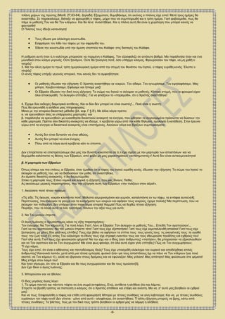 -6-
πλάνη χείρων της πρώτης (Ματθ. 27,63-64). Δηλαδή: Εξοχώτατε, θυμηθήκαμε, ότι εκείνος ο πλάνος είχε ειπεί: Μετά τρεις ημέρες θα
αναστηθώ. Σε παρακαλούμε, διάταξε να φρουρηθή ο τάφος, μέχρι που να συμπληρωθή και η τρίτη ημέρα. Γιατί φοβούμεθα, πως θα
πάμε οι μαθητές Του και θα Τον κλέψουν. Και θα λένε: Αναστήθηκε. Και η πλάνη αυτή θα είναι η χειρότερη που μπορεί κανείς να
φαντασθή!
Ο Πιλάτος τους έδειξε κατανόηση!
 Τους έδωσε μια ολόκληρη κουστωδία.
 Εσφράγισε τον λίθο του τάφου με την σφραγίδα του.
 Έθεσε την κουστωδία υπό την άμεση εποπτεία του Καϊάφα∙ στις διαταγές του Καϊάφα.
Η ρύθμιση αυτή ήταν ό,τι καλύτερο μπορούσε να περιμένη ο Καϊάφας. Τον εξασφάλιζε σε απόλυτο βαθμό. Μα παράλληλα ήταν και ένα
μοναδικό στον κόσμο γεγονός. Ούτε ξανάγινε. Ούτε θα ξαναγίνη ποτέ, όσο υπάρχει κόσμος. Φρουρούσαν τον τάφο, να μη χαθή ο
νεκρός!
3. Μα την άλλη ημέρα το πρωΐ, τρίτη ημερολογιακή ημέρα από την στιγμή του θανάτου του Ιησού, ο τάφος ευρέθη κενός. Έλειπε ο
νεκρός!
Ο κενός τάφος υπήρξε γεγονός ιστορικό, που κανείς δεν το αμφισβήτησε.
 Οι μαθητές έδωσαν την εξήγηση: Ο Χριστός αναστήθηκε εκ νεκρών. Τον είδαμε. Τον εγνωρίσαμε. Τον εψηλαφήσαμε. Μας
μίλησε. Κουβεντιάσαμε. Εφάγαμε και ήπιαμε μαζί
 Οι Εβραίοι έδωσαν την δική τους εξήγηση: Το σώμα του Ιησού το έκλεψαν οι μαθητές. Κάποια στιγμή, που οι φρουροί είχαν
όλοι αποκοιμηθή. Το έκλεψαν επίτηδες. Για να φτιάξουν το «παραμύθι», ότι ο Χριστός αναστήθηκε!
4. Έχομε δύο εκδοχές διαμετρικά αντίθετες. Και οι δύο δεν μπορεί να είναι σωστές!... Ποιά είναι η σωστή;
Πώς θα ερευνηθή η αλήθεια μιας πληροφορίας;
Μόνο με την ιστορικο-δικαστική μέθοδο (βλ. κεφ. Γ § δ'). Με άλλα λόγια πρέπει
α. να ερευνηθούν όλες οι υπάρχουσες μαρτυρίες∙ και
β. παράλληλα να ερευνηθούν με ευαισθησία δικαστικού ανακριτή τα κίνητρα, που ώθησαν τα συγκεκριμένα πρόσωπα να δώσουν την
κάθε μαρτυρία. Πρέπει σαν δικαστές-ανακριτές να ιδούμε, τι κρύβεται γύρω από την κάθε δήλωση, ομολογία ή κατάθεση. Στην έρευνα
γύρω από τα κίνητρα οι δικαστικοί ανακριτές είναι επιστήμονες. Ακούουν ολίγα και βγάζουν συμπεράσματα:
 Αυτός δεν είναι δυνατόν να είναι αθώος.
 Αυτός δεν μπορεί να είναι ένοχος.
 Πίσω από τα λόγια αυτά κρύβεται κάτι το ύποπτο.
Δεν επιτρέπεται να επιστρατεύσωμε όλη μας την δυνατή κακοπιστία σε ό,τι έχει σχέση με την μαρτυρία των αποστόλων∙ και να
δεχώμεθα καλόπιστα τις θέσεις των Εβραίων, από φόβο μη μας χαρακτηρίσουν «αντισημιτιστές»! Αυτό δεν είναι αντικειμενικότητα!
β. Η μαρτυρία των Εβραίων
Όπως είπαμε και πιο επάνω, οι Εβραίοι, όταν έμαθαν ότι ο τάφος του Ιησού ευρέθη κενός, έδωσαν την εξήγηση: Το σώμα του Ιησού το
έκλεψαν οι μαθητές του, για να διαδώσουν τον μύθο, ότι αναστήθηκε.
Αν είμαστε δικαστές-ανακριτές, τί θα διερωτώμεθα;
Στέκει η μαρτυρία τους; Στέκει νομικά και λογικά η εξήγηση, που μας δίνουν; Πείθει;
Ας ακούσωμε μερικές παρατηρήσεις, που την εξήγηση αυτή των Εβραίων «την τινάζουν στον αέρα!».
1. Ακούσατε ποτέ τέτοιο πράγμα;
«Τίς είδε; Τίς ήκουσε, νεκρόν κλαπέντα ποτέ; Μάλιστα εσμυρνισμένον και γυμνόν, καταλιπόντα εν τω τάφω, τα εντάφια αυτού»[4];
Περιπτώσεις, που έκλεψαν τα ρούχα και τα κοσμήματα των νεκρών και αφήκαν τους νεκρούς, έχομε πολλές! Μα περίπτωση, που να
έκλεψαν τον πεθαμένο, δεν υπάρχει στην παγκόσμια ιστορία! Καμμία! Πώς να δεχθώ τέτοια εξήγηση;
Πειράζει, που τα λόγια αυτά τα λέει τροπάριο; Χάνουν την αξία τους για αυτό;
2. Να Τον μισούν έπρεπε.
Ο άγιος Ιωάννης ο Χρυσόστομος κάνει τις εξής παρατηρήσεις:
Τον έκλεψαν; Να Τον κάμουν τί; Για ποιό λόγο; Γιατί; Λένε οι Εβραίοι: Τον έκλεψαν οι μαθητές Του... Επειδή Τον αγαπούσαν!...
Γιατί να τον αγαπούσαν; Να τον μισούν έπρεπε τότε! Γιατί τους είχε εξαπατήσει! Γιατί τους είχε εκμεταλλευθή απαίσια! Γιατί τους είχε
ξεσηκώσει, με χίλιες δύο ψεύτικες ελπίδες! Τους είχε βάλει να αφήσουν τα σπίτια τους∙ τους γονείς τους∙ τις οικογένειές τους∙ τα αγαθά
τους∙ την ζωή τους! Εξ αιτίας Του ολόκληρο το έθνος τους είχε στραφή εναντίον τους και τους εθεωρούσε προδότες και εχθρούς του!
Γιατί όλα αυτά; Γιατί τους είχε φουσκώσει ψέματα! Να την είχε και ο ίδιος (σαν άνθρωπος) «πατήσει», θα μπορούσαν να εξακολουθούν
και να Τον αγαπούν και να Τον συγχωρούν! Μα είναι φως-φανάρι, ότι όλα αυτά είχαν γίνει επίτηδες! Πώς να Τον συγχωρήσουν;
Τί είχε κάμει;
Τους είχε ειπεί, ότι είναι ο αθάνατος και παντοδύναμος Θεός! Τους είχε υποσχεθή ολόκληρο τον ουρανό και αποδείχθηκε απλός
άνθρωπος! Κανονικά λοιπόν, μετά από μια τέτοια εμπειρία, φυσικό ήταν για τους αποστόλους όχι να πάνε να Τον κλέψουν (για ποιό
σκοπό; να Τον κάμουν τί;), αλλά να έβγαιναν στους δρόμους και να εφώναζαν: Μας γέλασε! Μας απάτησε! Μας φούσκωσε στα ψέματα!
Μας επήρε στον λαιμό του!
Και ήταν σίγουρο, ότι τότε οι Εβραίοι και θα τους συγχωρούσαν και θα τους τιμούσαν[5].
Δεν έχει δίκιο ο άγιος Ιωάννης;
3. Μπορούσαν και να ήθελαν;
Ο ίδιος μεγάλος άγιος λέγει:
1. Το ψέμα παντού και πάντοτε πέφτει σε ένα σωρό αντιφάσεις. Ενώ, αντίθετα η αλήθεια όλο και λάμπει.
Έπρεπε να βρεθή τρόπος να πιστεύση ο κόσμος, ότι ο Χριστός απέθανε και ετάφη και ανέστη. Μα να, σ' αυτό μας βοηθούν οι εχθροί
μας!
Και να πως: Εσφραγίσθη ο τάφος και ετέθη υπό φρουρήση! Μπορεί με τέτοιες συνθήκες να γίνη λοβιτούρα; Και να, με τέτοιες συνθήκες
ευρίσκουν τον τάφο κενό! Δεν γίνεται - μόνο από αυτό - ολοφάνερο, ότι αναστήθηκε; Τί άλλη εξήγηση μπορείς να βρης, κάτω από
τέτοιες συνθήκες; Το βλέπεις, πώς με τον δικό τους τρόπο βοηθούν οι εχθροί μας να λάμψη η αλήθεια;
 