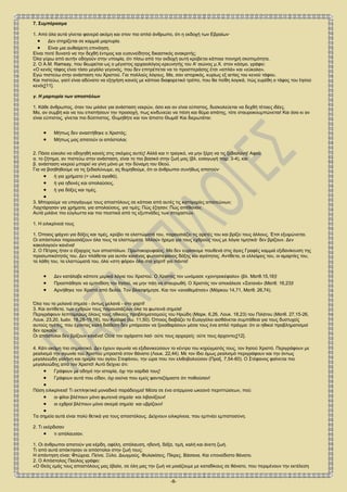 -8-
7. Συμπέρασμα
1. Από όλα αυτά γίνεται φανερό ακόμη και στον πιο απλό άνθρωπο, ότι η εκδοχή των Εβραίων∙
 Δεν στηρίζεται σε καμμιά μαρτυρία.
 Είναι μια αυθαίρετη επινόηση.
Είναι ποτέ δυνατό να την δεχθή έντιμος και ευσυνείδητος δικαστικός ανακριτής;
Όλα γύρω από αυτήν οδηγούν στην υποψία, ότι πίσω από την εκδοχή αυτή κρύβεται κάποια πονηρή σκοπιμότητα.
2. Ο A.M. Ramsay, που θεωρείται ως ο μέγιστος αρχαιολόγος-ερευνητής του Α' αιώνος μ.Χ. στον κόσμο, γράφει:
«Ο κενός τάφος είναι τόσο μεγάλο γεγονός, που δεν επιτρέπεται να το προσπεράσης έτσι «απλά» και «εύκολα».
Εγώ πιστεύω στην ανάσταση του Χριστού. Για πολλούς λόγους. Μα, σαν ιστορικός, κυρίως εξ αιτίας του κενού τάφου.
Και πιστεύω, γιατί είναι αδύνατο να εξηγήση κανείς με κάποιο διαφορετικό τρόπο, που θα πείθη λογικά, πώς ευρέθη ο τάφος του Ιησού
κενός[11].
γ. Η μαρτυρία των αποστόλων
1. Κάθε άνθρωπος, όταν του μιλάνε για ανάσταση νεκρών, όσο και αν είναι εύπιστος, δυσκολεύεται να δεχθή τέτοιες ιδέες.
Μα, αν συμβή και να του επιστήσουν την προσοχή, πως κινδυνεύει να πέση και θύμα απάτης, τότε σταυροκουμπώνεται! Και όσο κι αν
είναι εύπιστος, γίνεται πιο δύσπιστος. Θυμηθήτε και τον άπιστο Θωμά! Και διερωτάται:
 Μήπως δεν αναστήθηκε ο Χριστός;
 Μήπως μας απατούν οι απόστολοι;
2. Πόσο εύκολο να οδηγηθή κανείς στις σκέψεις αυτές! Αλλά και τι τραγικό, να μην ξέρη να τις ξεδιαλύνη! Αφού
α. το ζήτημα, αν πιστεύω στην ανάσταση, είναι το πιο βασικό στην ζωή μας (βλ. εισαγωγή παρ. 3-4), και
β. ανάσταση νεκρού μπορεί να γίνη μόνο με την δύναμη του Θεού.
Για να βοηθηθούμε να τις ξεδιαλύνωμε, ας θυμηθούμε, ότι οι άνθρωποι συνήθως απατούν∙
 ή για χρήματα (= υλικά αγαθά),
 ή για ηδονές και απολαύσεις,
 ή για δόξες και τιμές.

3. Μπορούμε να υπαγάγωμε τους αποστόλους σε κάποια από αυτές τις κατηγορίες απατεώνων;
Λαχτάρησαν για χρήματα, για απολαύσεις, για τιμές; Πώς έζησαν; Πώς απέθαναν;
Αυτά μιλάνε πιο εύγλωττα και πιο πειστικά από τις εξυπνάδες των στοχαστών.
1. Η ειλικρίνειά τους
1. Όποιος ψάχνει για δόξες και τιμές, κρύβει τα ελαττώματά του, παρουσιάζει τις αρετές του και βρίζει τους άλλους. Έτσι εξυψώνεται.
Οι απόστολοι παρουσιάζουν όλα τους τα ελαττώματα. Μιλούν ήρεμα για τους εχθρούς τους με λόγια τιμητικά∙ δεν βρίζουν. Δεν
κακολογούν κανένα!
2. Ο Πέτρος ήταν ο έξαρχος των αποστόλων. Πρωτοκορυφαίος. Μα δεν ευρίσκομε πουθενά στις άγιες Γραφές καμμιά εξιδανίκευση της
προσωπικότητός του. Δεν πλάθεται για αυτόν κανένας φωτοστέφανος δόξης και αγιότητος. Αντίθετα, οι ελλείψεις του, οι αμαρτίες του,
τα λάθη του, τα ελαττώματά του, όλα «στη φόρα» όλα στο χαρτί! για πάντα!
 Δεν κατάλαβε κάποτε μερικά λόγια του Χριστού. Ο Χριστός τον ωνόμασε «χοντροκέφαλο» (βλ. Ματθ.15,16)!
 Προσπάθησε να εμποδίση τον Ιησού, να μην πάη να σταυρωθή. Ο Χριστός τον απεκάλεσε «Σατανά» (Ματθ. 16,23)!
 Αρνήθηκε τον Χριστό από δειλία. Τον βλασφήμησε. Και τον «αναθεμάτισε» (Μάρκου 14,71, Ματθ. 26,74).
Όλα του τα μελανά σημεία - όντως μελανά - στο χαρτί!
3. Και αντίθετα, των εχθρών τους παρουσιάζουν όλα τα φωτεινά σημεία!
Περιγράφουν λεπτομερώς όλους τους ηθικούς προβληματισμούς του Ηρώδη (Μαρκ. 6,26, Λουκ. 18,23) του Πιλάτου (Ματθ. 27,15-26,
Λουκ. 23,20, Ιωάν. 18,28-19,16), του Καϊάφα (Ιω. 11,50). Όποιος διαβάζει το Ευαγγέλιο αισθάνεται συμπάθεια για τους δυστυχείς
αυτούς ηγέτες, που έχοντας καλή διάθεση δεν μπόρεσαν να ξεκαθαρίσουν μέσα τους ένα απλό πράγμα: ότι οι ηθικοί προβληματισμοί
δεν αρκούν.
Οι απόστολοι δεν βρίζουν κανένα! Ούτε τον αχάριστο λαό∙ ούτε τους αρχιερείς∙ ούτε τους άρχοντες[12].
4. Κάτι ακόμη πιο σημαντικό. Δεν έχουν αγωνία να εξιδανικεύσουν το κέντρο του κηρύγματός τους, τον Ιησού Χριστό. Περιγράφουν με
ρεαλισμό την αγωνία του Χριστού μπροστά στον θάνατο (Λουκ. 22,44). Με τον ίδιο όμως ρεαλισμό περιγράφουν και την όντως
μεγαλειώδη γαλήνη και ηρεμία του αγίου Στεφάνου, την ώρα που τον ελιθοβολούσαν (Πραξ. 7,54-60). Ο Στέφανος φαίνεται πιο
μεγαλειώδης από τον Χριστό! Αυτό δείχνει ότι:
 Γράφουν με οδηγό την ιστορία, όχι την καρδιά τους!
 Γράφουν αυτά που είδαν, όχι εκείνα που εμείς φανταζόμαστε ότι ποθούσαν!

Πόση ειλικρίνεια! Τι εκπληκτικά μοναδικό παράδειγμα! Μέσα σε ένα ατέρμονα ωκεανό περιπτώσεων, πού:
 οι φίλοι βλέπουν μόνο φωτεινά σημεία∙ και λιβανίζουν!
 οι εχθροί βλέπουν μόνο σκιερά σημεία∙ και υβρίζουν!

Τα σημεία αυτά είναι πολύ θετικά για τους αποστόλους. Δείχνουν ειλικρίνεια, που εμπνέει εμπιστοσύνη.
2. Τι εκέρδισαν
 τι απόλαυσαν.
1. Οι άνθρωποι απατούν για κέρδη, οφέλη, απόλαυση, ηδονή, δόξα, τιμή, καλή και άνετη ζωή.
Τι από αυτά απόκτησαν οι απόστολοι στην ζωή τους;
Η απάντηση είναι: Φτώχεια. Πείνα. Ξύλο. Διωγμούς. Φυλακίσεις. Πίκρες. Βάσανα. Και επονείδιστο θάνατο.
2. Ο Απόστολος Παύλος γράφει:
«Ο Θεός εμάς τους αποστόλους μας έβαλε, σε όλη μας την ζωή να μοιάζουμε με καταδίκους σε θάνατο, που περιμένουν την εκτέλεση
 