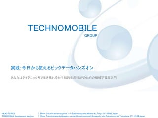 TECHNOMOBILE
GROUP
HEAD OFFICE
TOKUSHIMA development section
| 5floor Column Minamiaoyama,7-1-5,Minamiaoyama,Minato-ku,Tokyo 107-0062,Japan
| 3floor Tokushimakenkohkagaku-center,Hiraishisumiyoshi,Kawauchi-cho,Tokushima-shi Tokushima 771-0134,Japan
実践：今日から使えるビックデータハンズオン
あなたはタイタニック号で生き残れるか？知的生産性UPのための機械学習超入門
 