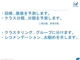 10
COPYRIGHT(C) TECHNOMOBILE ALL RIGHTS RESERVED.
６
・回帰...数値を予測します。
・クラス分類...分類を予測します。
二項分類、多項分類
・クラスタリング...グループに分けます。
・レコメンデーション...お勧めを示します。
 