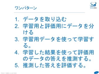 13
ワンパターン
COPYRIGHT(C) TECHNOMOBILE ALL RIGHTS RESERVED.
６
1. データを取り込む
2. 学習用と評価用にデータを分
ける
3. 学習用データを使って学習す
る。
4. 学習した結果を使って評価用
のデータの答えを推測する。
5. 推測した答えを評価する。
 