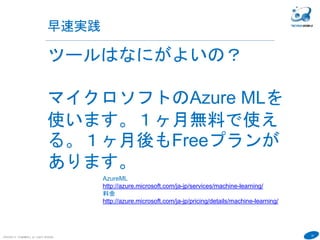 14
早速実践
COPYRIGHT(C) TECHNOMOBILE ALL RIGHTS RESERVED.
６
ツールはなにがよいの？
マイクロソフトのAzure MLを
使います。１ヶ月無料で使え
る。１ヶ月後もFreeプランが
あります。
AzureML
http://azure.microsoft.com/ja-jp/services/machine-learning/
料金
http://azure.microsoft.com/ja-jp/pricing/details/machine-learning/
 