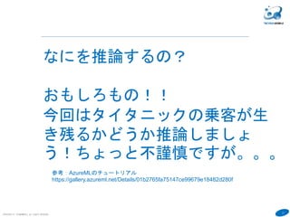 17
COPYRIGHT(C) TECHNOMOBILE ALL RIGHTS RESERVED.
６
なにを推論するの？
おもしろもの！！
今回はタイタニックの乗客が生
き残るかどうか推論しましょ
う！ちょっと不謹慎ですが。。。
参考：AzureMLのチュートリアル
https://gallery.azureml.net/Details/01b2765fa75147ce99679e18482d280f
 