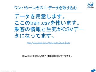 23
ワンパターンその１：データを取り込む
COPYRIGHT(C) TECHNOMOBILE ALL RIGHTS RESERVED.
６
データを用意します。
ここのtrain.csvを使います。
乗客の情報と生死がCSVデー
タになってます。
https://www.kaggle.com/c/titanic-gettingStarted/data
Downloadできないひとは講師に問い合わせて。
 