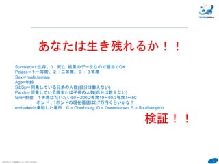 47
COPYRIGHT(C) TECHNOMOBILE ALL RIGHTS RESERVED.
６
あなたは生き残れるか！！
Survived=1:生存、0：死亡 結果のデータなので適当でOK
Pclass＝1:一等席、２：二等席、３：３等席
Sex＝male,female
Age=年齢
SibSp＝同乗している兄弟の人数(自分は数えない)
Parch＝同乗している親または子供の人数(自分は数えない)
fare=料金 １等席はだいたい50〜200,2等席10〜80,3等席7〜50
ポンド：1ポンドの現在価値は0.7万円くらいかな？
embarked=乗船した場所 C = Cherbourg; Q = Queenstown; S = Southampton
検証！！
 