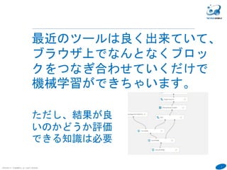 7
COPYRIGHT(C) TECHNOMOBILE ALL RIGHTS RESERVED.
６
最近のツールは良く出来ていて、
ブラウザ上でなんとなくブロッ
クをつなぎ合わせていくだけで
機械学習ができちゃいます。
ただし、結果が良
いのかどうか評価
できる知識は必要
 