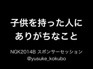 子供を持った人に
ありがちなこと
NGK2014B スポンサーセッション
@yusuke_kokubo
 