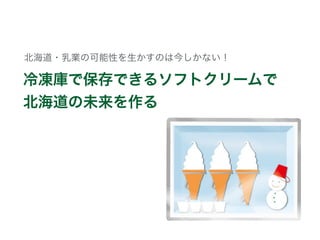 冷凍庫で保存できるソフトクリームで
北海道の未来を作る
北海道・乳業の可能性を生かすのは今しかない！
 
