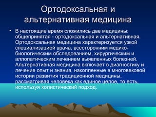 Ортодоксальная иОртодоксальная и
альтернативная медицинаальтернативная медицина
• В настоящие время сложились две медицины:
общепринятая - ортодоксальная и альтернативная.
Ортодоксальная медицина характеризуется узкой
специализацией врача, всесторонним медико-
биологическим обследованием, хирургическим и
аллопатическим лечением выявленных болезней.
Альтернативная медицина включает в диагностику и
лечение опыт и знания, накопленные в многовековой
истории развития традиционной медицины,
рассматривая человека как единое целое, то есть,
используя холистический подход.
 