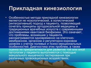 Прикладная кинезиологияПрикладная кинезиология
• Особенностью метода прикладной кинезиологии
является не нозологический, а холистический
(интегративный) подход к пациенту, позволяющий
сочетать принципы ортодоксальной медицины и
традиционных врачебных искусств с современными
достижениями квантовой биофизики. Это означает,
что проблемы, возникшие у пациента,
рассматриваются одновременно на клеточно-
мембранном, органном и регуляторно-корковом
уровнях с учетом полевых и психо-эмоциональных
особенностей. Диагностика этих проблем, а также
оценка их приоритетности для развития той или иной
патологии у пациента выполняются с помощью
мануального мышечного тестирования при
различных провокационных воздействиях.
 