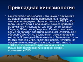 Прикладная кинезиологияПрикладная кинезиология
• Прикладная кинезиология - это наука о движениях,
имеющая практическое применение, в первую
очередь, в медицине. Наука возникла в США в 50-х
годах нашего века. Родоначальником ее является
американский исследователь и остеопат Джордж
Гудхард. Живет он в Детройте. Очень длительное
время он работал спортивным врачом Олимпийской
сборной США. Он же возглавляет международный
колледж Прикладной Кинезиологии. Филиалы есть во
многих странах мира, включая Россию. Началом же
оформления прикладной кинезиологии считается
1964 год, когда была опубликована книга о
мышечном тестировании с особенностями,
принятыми в ПКЗ.
 