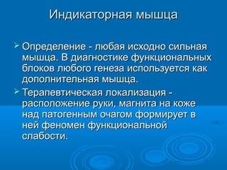 Индикаторная мышцаИндикаторная мышца
 Определение - любая исходно сильнаяОпределение - любая исходно сильная
мышца. В диагностике функциональныхмышца. В диагностике функциональных
блоков любого генеза используется какблоков любого генеза используется как
дополнительная мышца.дополнительная мышца.
 Терапевтическая локализация -Терапевтическая локализация -
расположение руки, магнита на кожерасположение руки, магнита на коже
над патогенным очагом формирует внад патогенным очагом формирует в
ней феномен функциональнойней феномен функциональной
слабости.слабости.
 