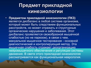 Предмет прикладнойПредмет прикладной
кинезиологиикинезиологии
• Предметом прикладной кинезиологии (ПКЗ)
является дисбаланс в любой системе организма,
который может быть следствием функциональных
расстройств, но может отражать и структурные
органические нарушения и заболевания. Этот
дисбаланс проявляется своеобразной мышечной
слабостью (но не парезом), в связи с чем,
мануальное мышечное тестирование - основной
диагностический и контролирующий метод. Эта
мышечная слабость отражает дезорганизацию
нейромышечного обеспечения и регуляции системы
движения. В свете этого прикладная кинезиология
рассматривается как функциональная неврология.
 
