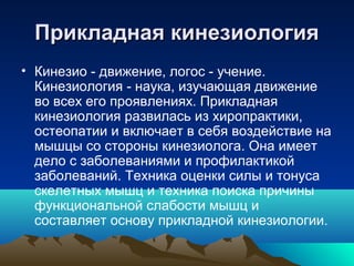 Прикладная кинезиологияПрикладная кинезиология
• Кинезио - движение, логос - учение.
Кинезиология - наука, изучающая движение
во всех его проявлениях. Прикладная
кинезиология развилась из хиропрактики,
остеопатии и включает в себя воздействие на
мышцы со стороны кинезиолога. Она имеет
дело с заболеваниями и профилактикой
заболеваний. Техника оценки силы и тонуса
скелетных мышц и техника поиска причины
функциональной слабости мышц и
составляет основу прикладной кинезиологии.
 