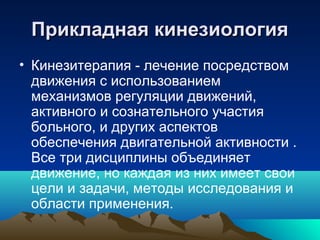 Прикладная кинезиологияПрикладная кинезиология
• Кинезитерапия - лечение посредством
движения с использованием
механизмов регуляции движений,
активного и сознательного участия
больного, и других аспектов
обеспечения двигательной активности .
Все три дисциплины объединяет
движение, но каждая из них имеет свои
цели и задачи, методы исследования и
области применения.
 
