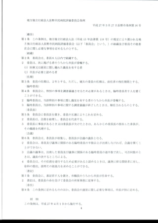 地方独立行政法人長野市民病院評価委員会条例
平成 27年 3月 27日 長野市条例第 16号
(趣旨)
第 1条 こ の条例は、地方独立行政法人法 (平成 15年 法律第 118号 )の 規定によ り置かれ る地
方独立行政法人長野市民病院評価委員会 (以下 「委員会」 とい う。)の 組織及び委員その他委
員会に関 し必要な事項 を定めるもの とす る。
(組織)
第 2条 委 員会は、委員 6人 以内で組織す る。
2 委 員は、次に掲げる者 の うちか ら市長が委嘱す る。
(1)医 療又は経営に関 し優れた識見を有す る者
(2)市 長が必要 と認 める者
(任期)
第 3条 委 員の任期は、 2年 とす る。ただ し、補欠の委員の任期は、前任者の残任期間 とす る。
(臨時委員)
第 4条 委 員会に、特別の事項 を調査審議 させ るため必要があるときは、臨時委員若千人を置 く
ことができる。
2 臨 時委員は、当該特別の事項に関 し識見を有す る者の うちか ら市長が委嘱す る。
3 臨 時委員 は、当該特別の事項 に関す る調査審議が終了 した ときは、解任 され るもの とす る。
(委員長)
第 5条 委 員会に委員長 を置き、委員の互選によ りこれを定める。
2 委 員長は、会務 を総理 し、委員会 を代表す る。
3 委 員長に事故があるとき又は委員長が欠 けた ときは、あらか じめ委員長の指名 した委員が、
その職務 を代理す る。
(会議)
第 6条 委 員会は、委員長が招集 し、委員長が会議の議長 となる。
2 委 員会は、委員及び議事に関係のある臨時委員の半数以上が出席 しなければ、会議 を開 くこ
とができない。
3 会 議の議事は、出席 した委員及び議事に関係のある臨時委員の過半数で決 し、可否同数の と
きは、議長の決す るところによる。
4 委 員会は、その任務 を遂行す るため必要があると認 めるときは、議事に係 る関係者 に対 し、
資:料の提出、説明その他協力を求めることができる。
(書記)
第 7条 委 員会に、書記若千人を置き、市職員の うちか ら市長が任命す る。
2 書 記は、委員長の命 を受 けて委員会の所掌事務 に従事す る。
(委任)
第 8条 こ の条例に定めるもののほか、委員会の運営に関 し必要な事項は、市長が別 に定める。
附 則
この条例は、平成 27年 4月 1日 か ら施行す る。
 