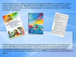 В 2012 році вийшов з друку альманах « Всеукраїнської Школи методичного досвіду :
шляхи становлення» вид. Миколаїв .2012 де вийшла стаття «Художньо-естетична
освіта і виховання учнів у процесі впровадження інтегрованого курсу «Мистецтво»
де я була співавтором.
В 2014 навчальному році КЗ «Кіровоградський обласний інститут післядипломної
освіти імені Василя Сухомлинського» випустив навчально-методичний посібник
«Створення цілісної системи художньо-естетичної освіти і виховання засобами
мистецтва»( з досвіду роботи Цукрозаводського НВК) де друкувалися мої розробки та
уроки.
 