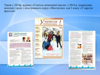Також у 2014р. журнал «Учитель початкової школи» 1.2014 р. надрукував
конспект уроку з інтегрованого курсу «Мистецтво» для 3 класу «У царстві
фантазії».
 