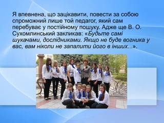 Я впевнена, що зацікавити, повести за собою
спроможний лише той педагог, який сам
перебуває у постійному пошуку. Адже ще В. О.
Сухомлинський закликав: «Будьте самі
шукачами, дослідниками. Якщо не буде вогника у
вас, вам ніколи не запалити його в інших...».
 