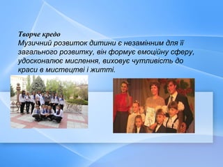 Творче кредо
Музичний розвиток дитини є незамінним для її
загального розвитку, він формує емоційну сферу,
удосконалює мислення, виховує чутливість до
краси в мистецтві і житті.
 