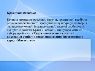Проблемне питання
Бачення виховання розумної, творчої, практичної, всебічно
розвиненої особистості, формування культури учня-творця
як високодуховної, інтелектуальної, творчої особистості,
що прагне досягти Краси і Гармонії, спонукало мене до
вибору проблеми: «Художньо-естетична освіта і
виховання учнів у процесі викладання інтегрованого
курсу «Мистецтво»
 