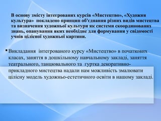 В основу змісту інтегрованих курсів «Мистецтво», «Художня
культура» покладено принцип об'єднання різних видiв мистецтва
та визначення художньої культури як системи скоординованих
знань, опанування яких необхідне для формування у свiдомостi
учнiв цiлiсної художньої картини.
Викладання інтегрованого курсу «Мистецтво» в початкових
класах, заняття в дошкільному навчальному закладі, заняття
театрального, танцювального та гуртка декоративно-
прикладного мистецтва надали нам можливість змалювати
цілісну модель художньо-естетичного освіти в нашому закладі.
 