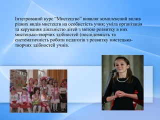 Інтегрований курс “Мистецтво” виявляє комплексний вплив
різних видів мистецтв на особистість учня; уміла організація
та керування діяльністю дітей з метою розвитку в них
мистецько-творчих здібностей (послідовність та
систематичність роботи педагогів з розвитку мистецько-
творчих здібностей учнів.
 