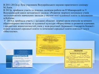 В 2011-2012н.р. була учасником Всеукраїнського науково-практичного семінару
М.Львів.
В 2013р. приймала участь та ділилась досвідом роботи на ІІ Міжнародній та V
Всеукраїнській школі методичного досвіду «Розвиток творчого потенціалу учнів
загальноосвітніх навчальних закладів у системі полі художньої освіти та виховання»
м.Коблево
У 2014 р. приймала участь у засіданні обласної творчої групи вчителів музичного
образотворчого мистецтва та художньої культури «Формування та розвиток ключових
і предметних компетентностей учнів у ходв реалізації Державних стандартів базової і
повної загальної середньої освіти та початкової середньої освіти освітньої галузі
«Мистецтво».
 