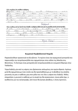 Βιωματικό Περιβαλλοντικό Παιχνίδι
Παρακολούθησε προσεκτικά τα δύο βίντεο. Το πρώτο είναι ένα πραγματικό ρεπορτάζ που
παρουσιάζει την πετρελαιοκηλίδα που σχηματίστηκε στον κόλπο της Μανίλα στις
Φιλιππίνες. Το δεύτερο είναι ρεπορτάζ από πετρελαιοκηλίδα σε ονομαστό θέρετρο στην
Ταϊλάνδης.
Τώρα διάλεξε μία από τις κάρτες που βρίσκονται απλωμένες στο πρώτο θρανίο. Αμέσως
μετά θα σχηματίσουμε έναν κύκλο και θα προσπαθήσουμε με τη βοήθεια της απαλής
μουσικής να μπει ο καθένας μας στον ρόλο που του λέει η κάρτα που διάλεξε. Μόλις
σταματήσει η μουσική ο καθένας με τη σειρά του θα ανακοινώνει: ποιον ρόλο έχει, τι
αισθάνεται για την καταστροφή, από ποιον θα ζητήσει βοήθεια, τι λύση προτείνει.
 