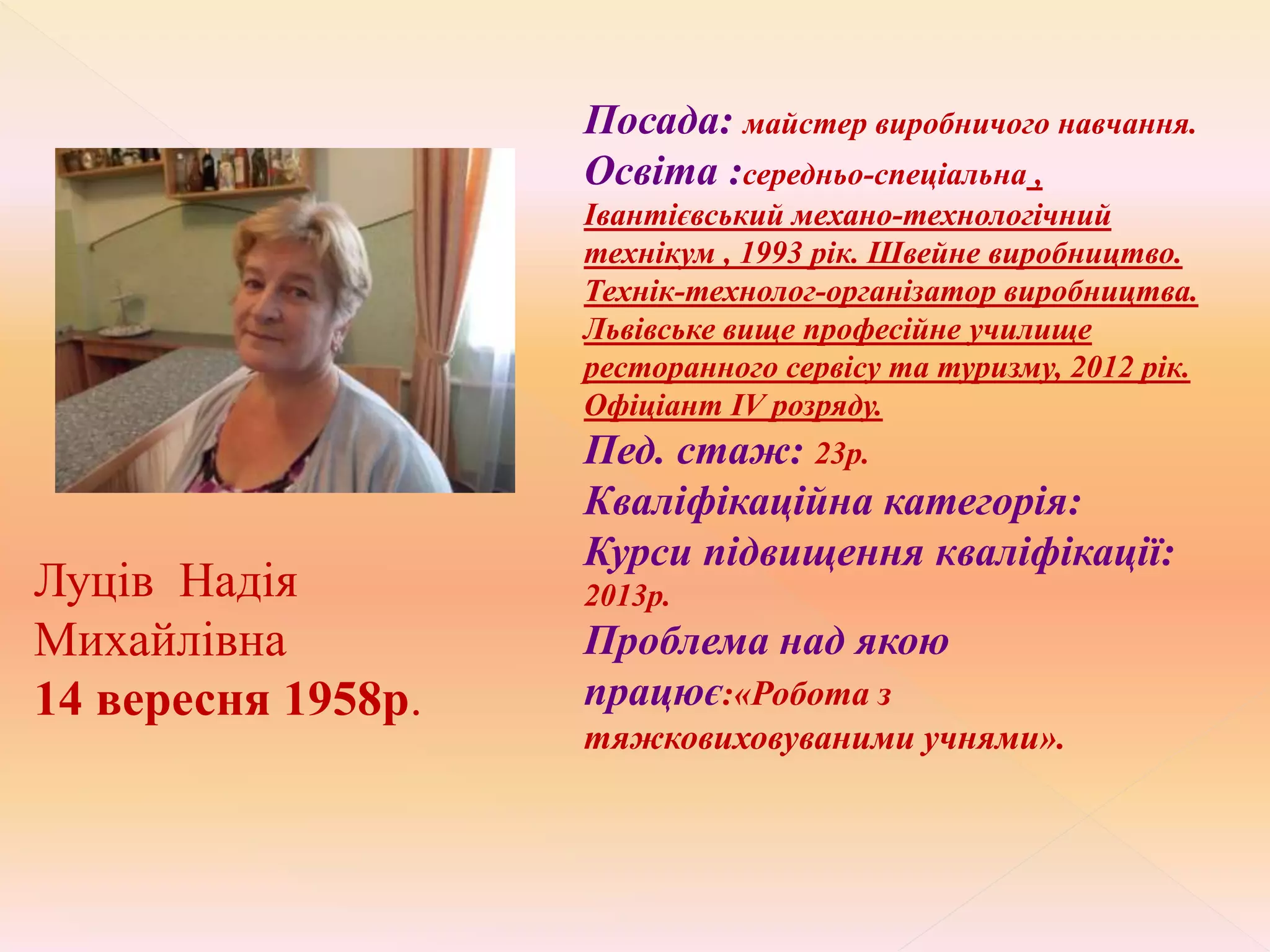 Луців Надія
Михайлівна
14 вересня 1958р.
Посада: майстер виробничого навчання.
Освіта :середньо-спеціальна ,
Івантієвський механо-технологічний
технікум , 1993 рік. Швейне виробництво.
Технік-технолог-організатор виробництва.
Львівське вище професійне училище
ресторанного сервісу та туризму, 2012 рік.
Офіціант ІV розряду.
Пед. стаж: 23р.
Кваліфікаційна категорія:
Курси підвищення кваліфікації:
2013р.
Проблема над якою
працює:«Робота з
тяжковиховуваними учнями».
 