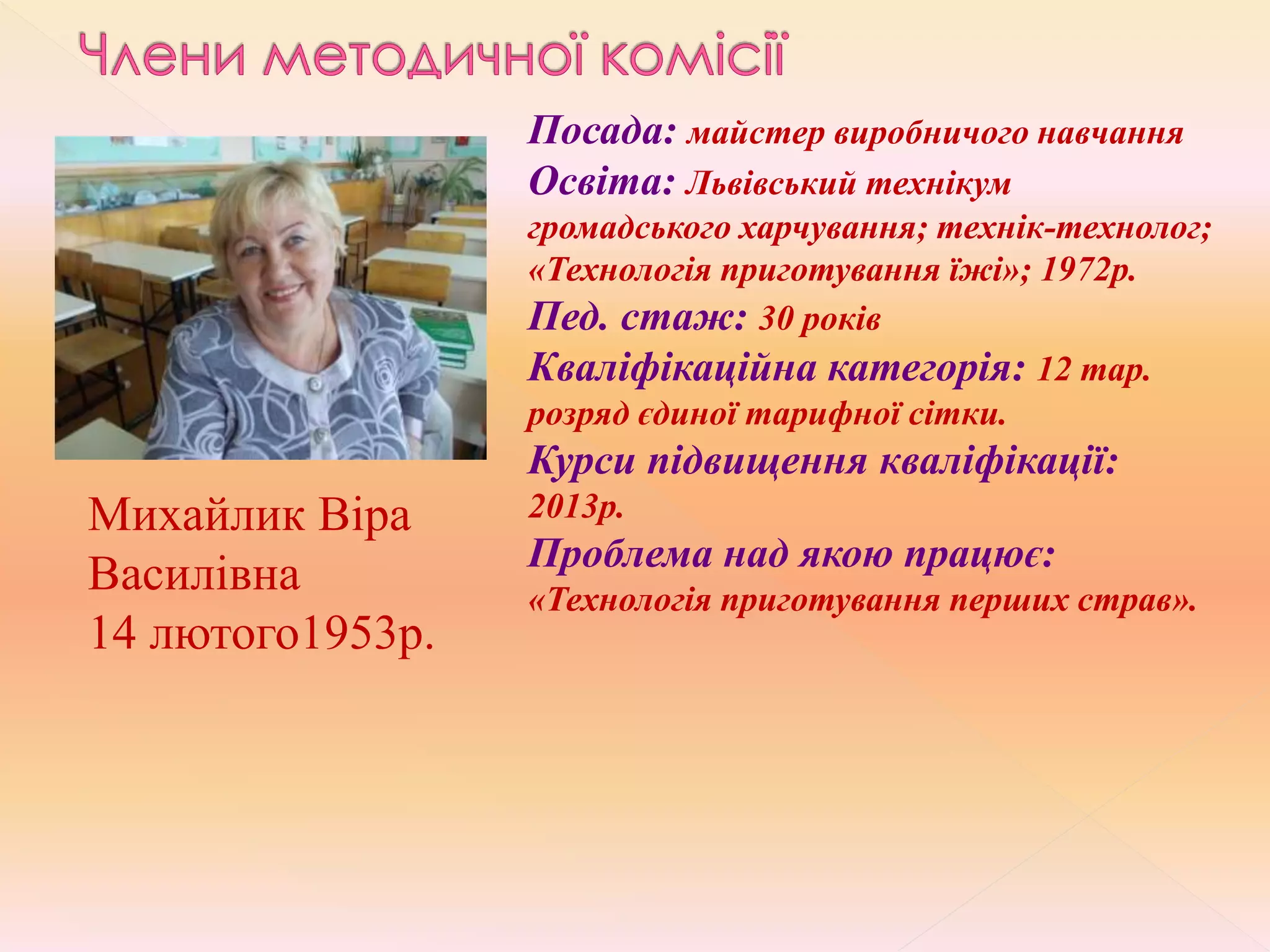 Михайлик Віра
Василівна
14 лютого1953р.
Посада: майстер виробничого навчання
Освіта: Львівський технікум
громадського харчування; технік-технолог;
«Технологія приготування їжі»; 1972р.
Пед. стаж: 30 років
Кваліфікаційна категорія: 12 тар.
розряд єдиної тарифної сітки.
Курси підвищення кваліфікації:
2013р.
Проблема над якою працює:
«Технологія приготування перших страв».
 