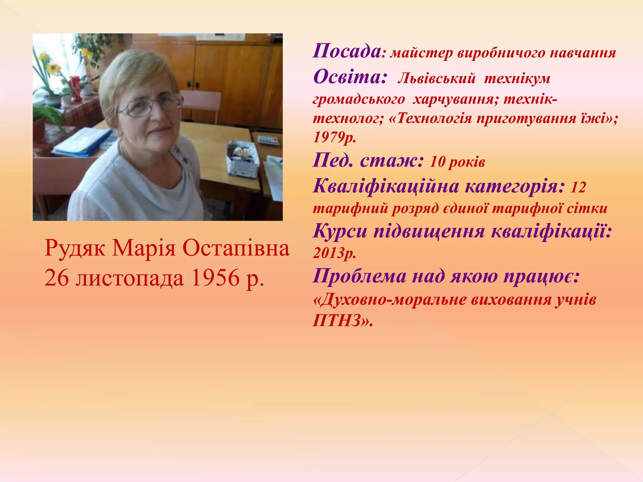 Посада: майстер виробничого навчання
Освіта: Львівський технікум
громадського харчування; технік-
технолог; «Технологія приготування їжі»;
1979р.
Пед. стаж: 10 років
Кваліфікаційна категорія: 12
тарифний розряд єдиної тарифної сітки
Курси підвищення кваліфікації:
2013р.
Проблема над якою працює:
«Духовно-моральне виховання учнів
ПТНЗ».
Рудяк Марія Остапівна
26 листопада 1956 р.
 