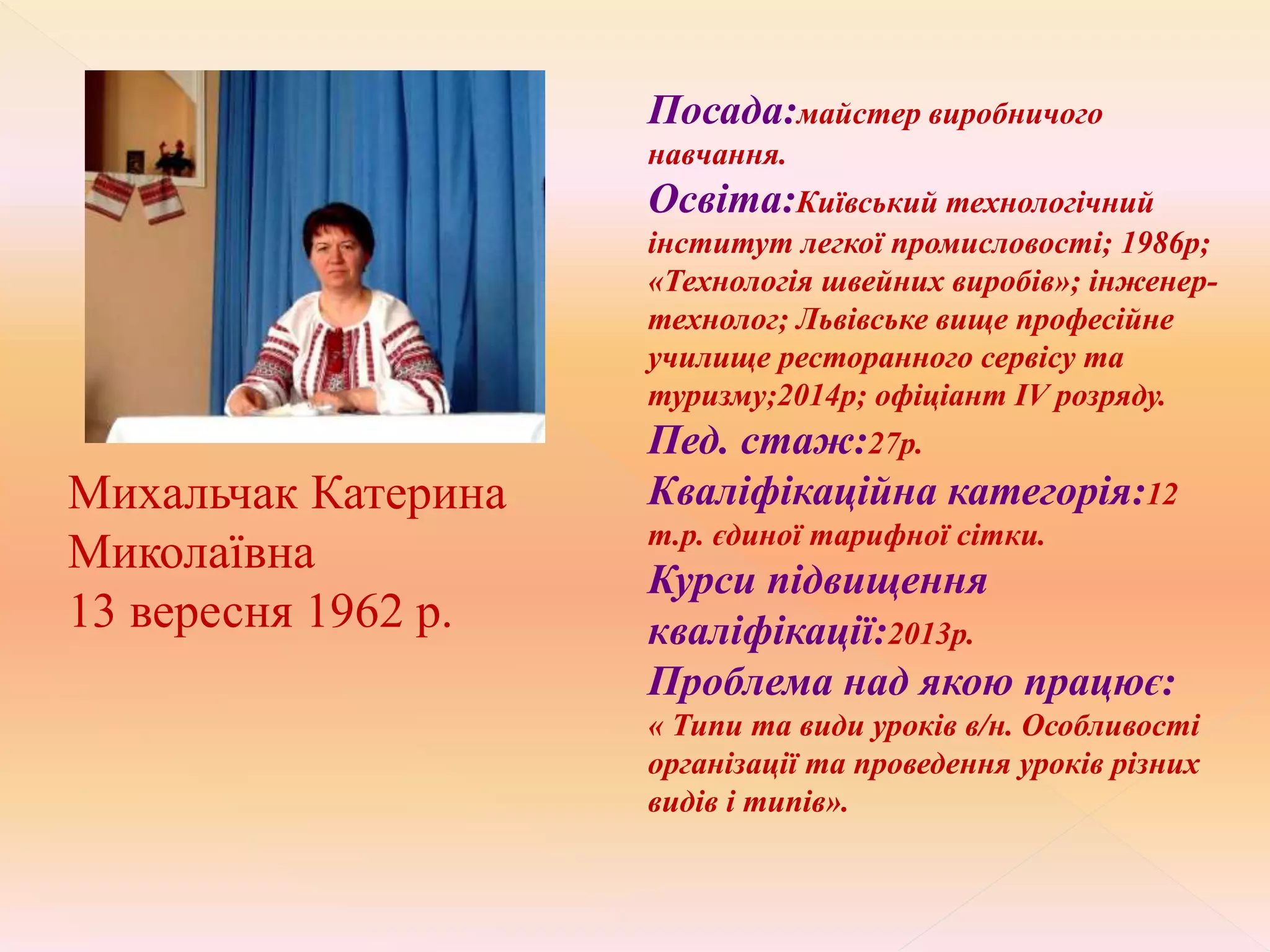 Посада:майстер виробничого
навчання.
Освіта:Київський технологічний
інститут легкої промисловості; 1986р;
«Технологія швейних виробів»; інженер-
технолог; Львівське вище професійне
училище ресторанного сервісу та
туризму;2014р; офіціант ІV розряду.
Пед. стаж:27р.
Кваліфікаційна категорія:12
т.р. єдиної тарифної сітки.
Курси підвищення
кваліфікації:2013р.
Проблема над якою працює:
« Типи та види уроків в/н. Особливості
організації та проведення уроків різних
видів і типів».
Михальчак Катерина
Миколаївна
13 вересня 1962 р.
 