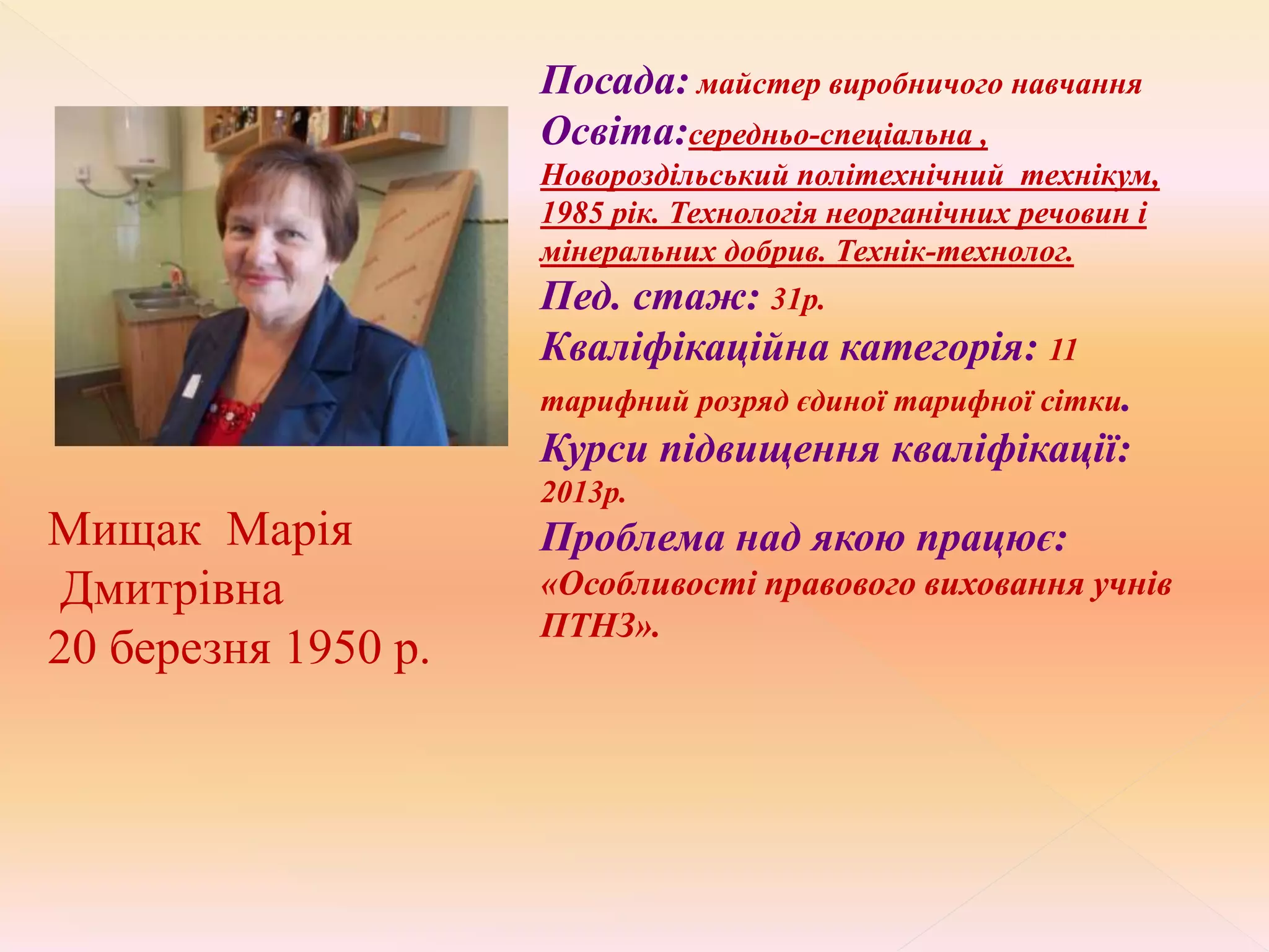 Мищак Марія
Дмитрівна
20 березня 1950 р.
Посада: майстер виробничого навчання
Освіта:середньо-спеціальна ,
Новороздільський політехнічний технікум,
1985 рік. Технологія неорганічних речовин і
мінеральних добрив. Технік-технолог.
Пед. стаж: 31р.
Кваліфікаційна категорія: 11
тарифний розряд єдиної тарифної сітки.
Курси підвищення кваліфікації:
2013р.
Проблема над якою працює:
«Особливості правового виховання учнів
ПТНЗ».
 