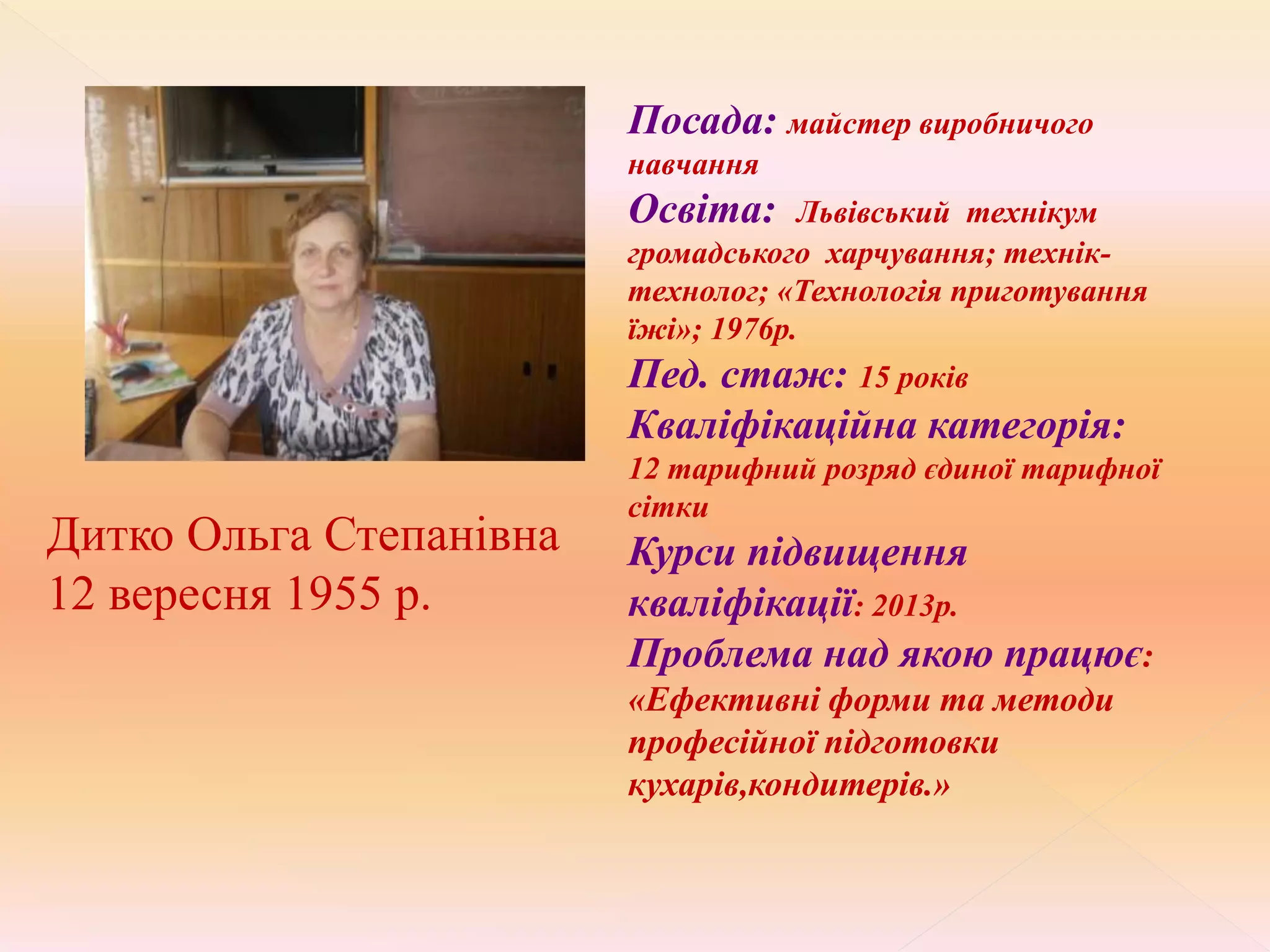 Дитко Ольга Степанівна
12 вересня 1955 р.
Посада: майстер виробничого
навчання
Освіта: Львівський технікум
громадського харчування; технік-
технолог; «Технологія приготування
їжі»; 1976р.
Пед. стаж: 15 років
Кваліфікаційна категорія:
12 тарифний розряд єдиної тарифної
сітки
Курси підвищення
кваліфікації: 2013р.
Проблема над якою працює:
«Ефективні форми та методи
професійної підготовки
кухарів,кондитерів.»
 