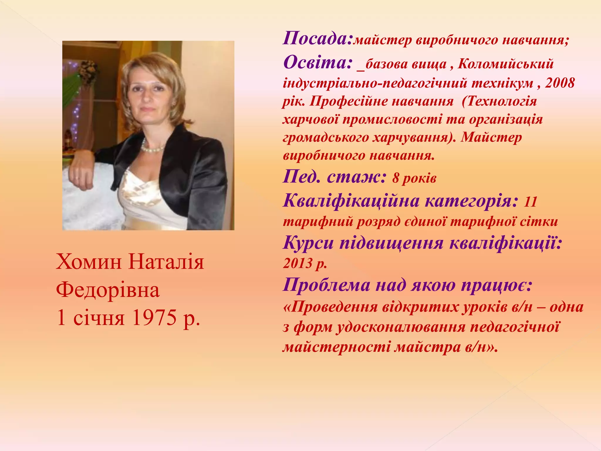 Хомин Наталія
Федорівна
1 січня 1975 р.
Посада:майстер виробничого навчання;
Освіта: _базова вища , Коломийський
індустріально-педагогічний технікум , 2008
рік. Професійне навчання (Технологія
харчової промисловості та організація
громадського харчування). Майстер
виробничого навчання.
Пед. стаж: 8 років
Кваліфікаційна категорія: 11
тарифний розряд єдиної тарифної сітки
Курси підвищення кваліфікації:
2013 р.
Проблема над якою працює:
«Проведення відкритих уроків в/н – одна
з форм удосконалювання педагогічної
майстерності майстра в/н».
 