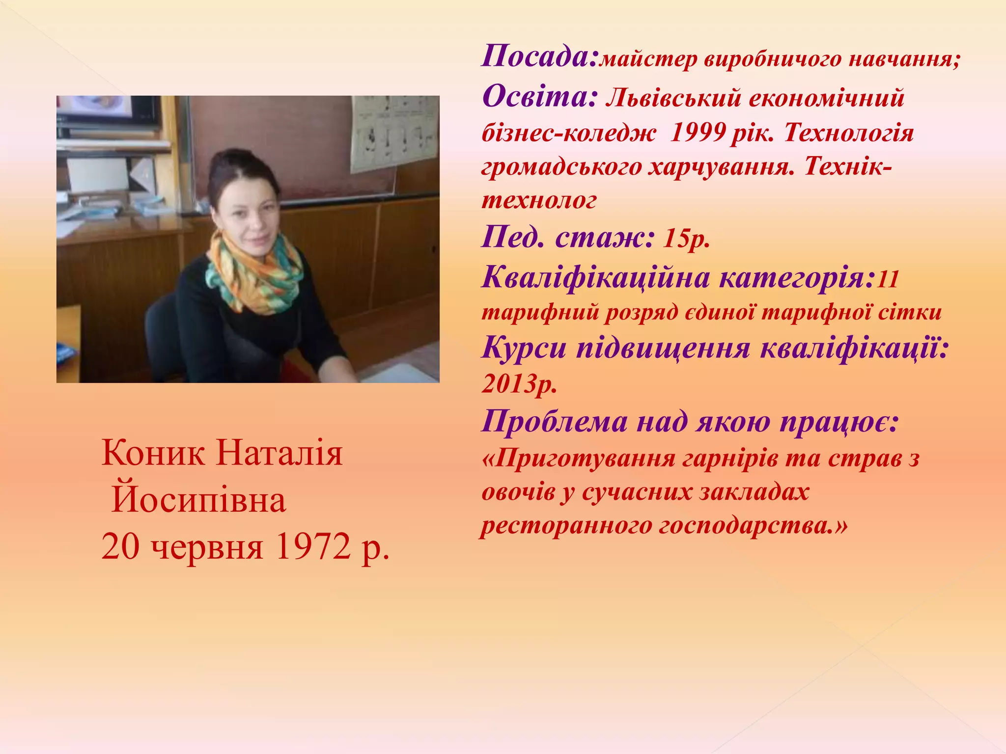 Коник Наталія
Йосипівна
20 червня 1972 р.
Посада:майстер виробничого навчання;
Освіта: Львівський економічний
бізнес-коледж 1999 рік. Технологія
громадського харчування. Технік-
технолог
Пед. стаж: 15р.
Кваліфікаційна категорія:11
тарифний розряд єдиної тарифної сітки
Курси підвищення кваліфікації:
2013р.
Проблема над якою працює:
«Приготування гарнірів та страв з
овочів у сучасних закладах
ресторанного господарства.»
 