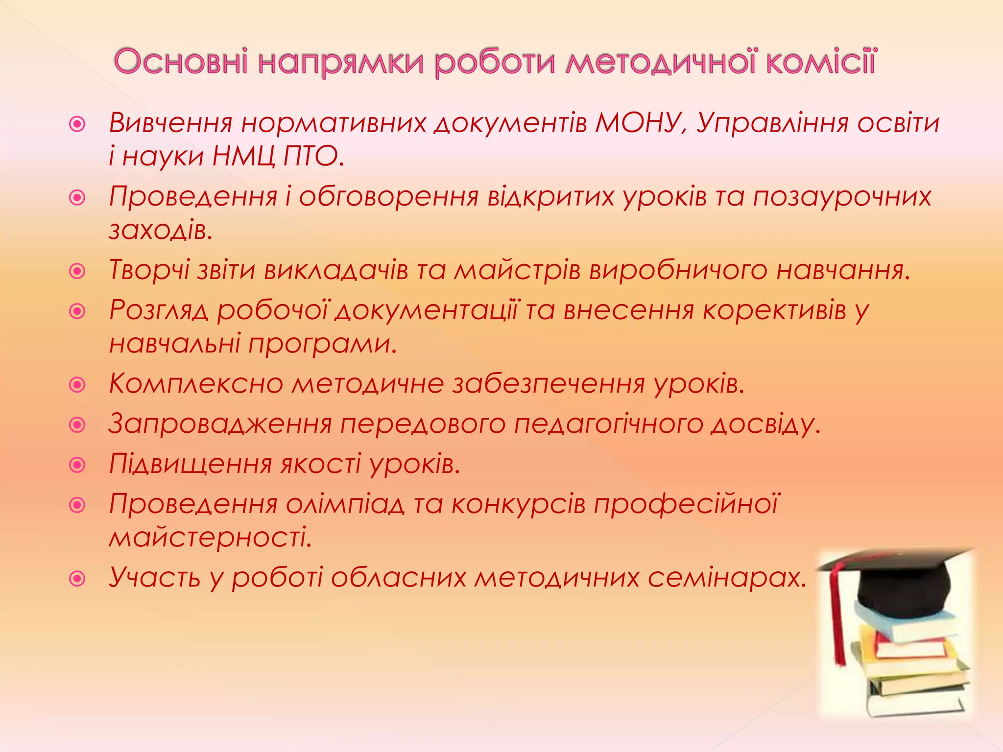 Вивчення нормативних документів МОНУ, Управління освіти
і науки НМЦ ПТО.
 Проведення і обговорення відкритих уроків та позаурочних
заходів.
 Творчі звіти викладачів та майстрів виробничого навчання.
 Розгляд робочої документації та внесення корективів у
навчальні програми.
 Комплексно методичне забезпечення уроків.
 Запровадження передового педагогічного досвіду.
 Підвищення якості уроків.
 Проведення олімпіад та конкурсів професійної
майстерності.
 Участь у роботі обласних методичних семінарах.
 
