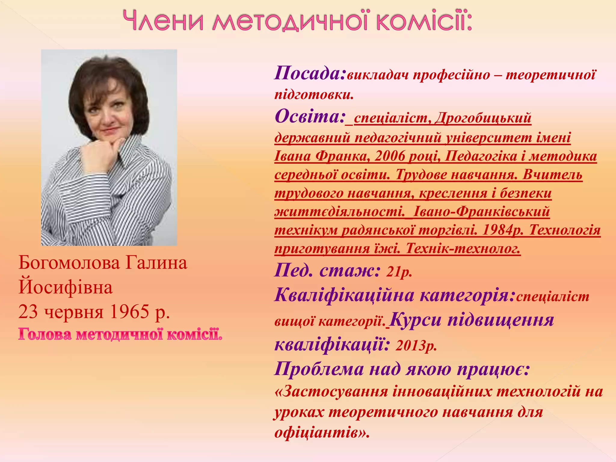 Богомолова Галина
Йосифівна
23 червня 1965 р.
Посада:викладач професійно – теоретичної
підготовки.
Освіта:_спеціаліст, Дрогобицький
державний педагогічний університет імені
Івана Франка, 2006 році, Педагогіка і методика
середньої освіти. Трудове навчання. Вчитель
трудового навчання, креслення і безпеки
життєдіяльності._Івано-Франківський
технікум радянської торгівлі. 1984р. Технологія
приготування їжі. Технік-технолог.
Пед. стаж: 21р.
Кваліфікаційна категорія:спеціаліст
вищої категорії. Курси підвищення
кваліфікації: 2013р.
Проблема над якою працює:
«Застосування інноваційних технологій на
уроках теоретичного навчання для
офіціантів».
 