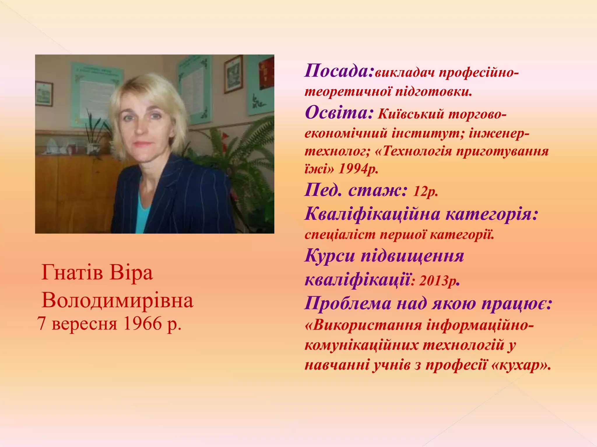 Гнатів Віра
Володимирівна
7 вересня 1966 р.
Посада:викладач професійно-
теоретичної підготовки.
Освіта: Київський торгово-
економічний інститут; інженер-
технолог; «Технологія приготування
їжі» 1994р.
Пед. стаж: 12р.
Кваліфікаційна категорія:
спеціаліст першої категорії.
Курси підвищення
кваліфікації: 2013р.
Проблема над якою працює:
«Використання інформаційно-
комунікаційних технологій у
навчанні учнів з професії «кухар».
 