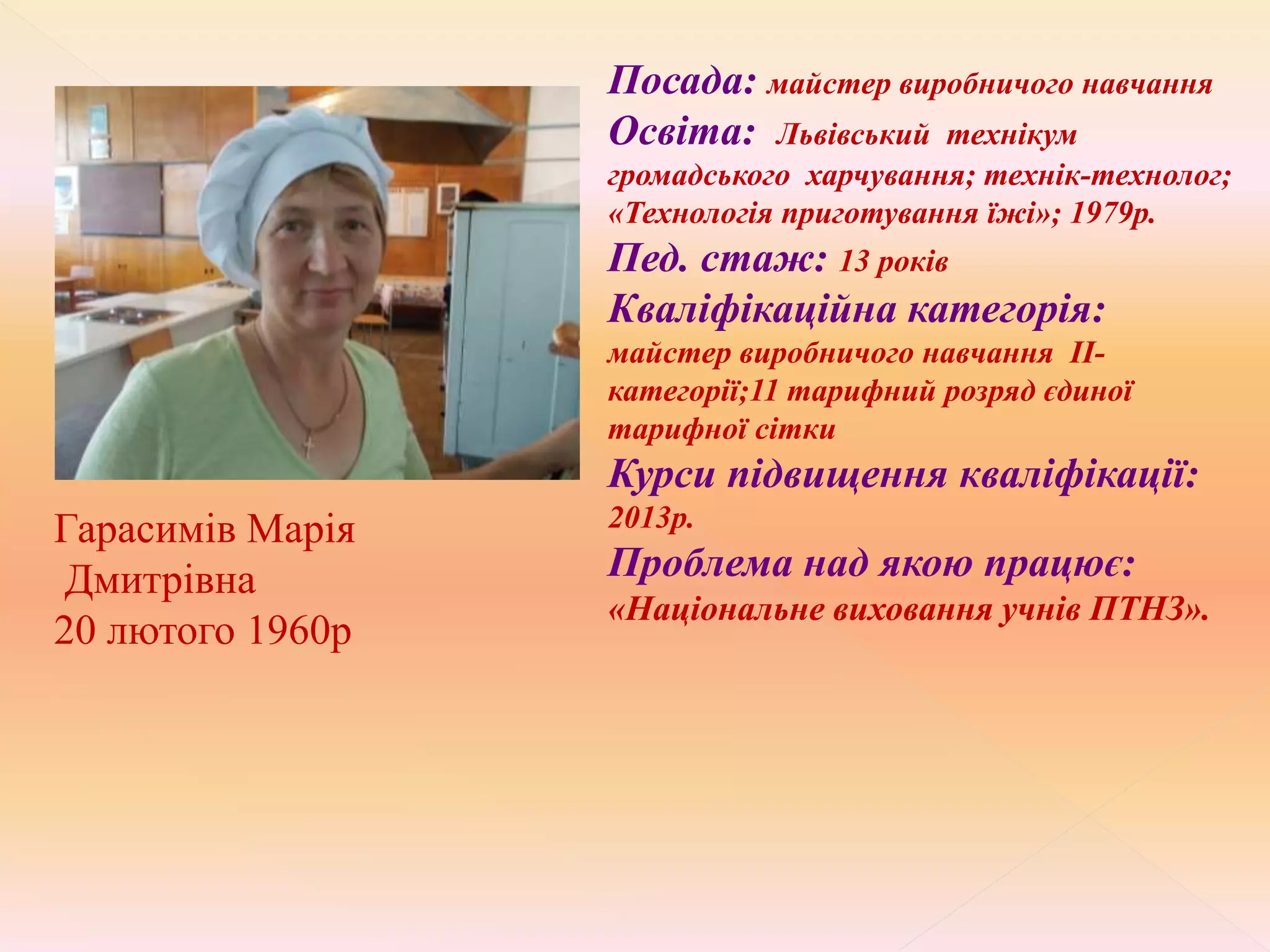 Гарасимів Марія
Дмитрівна
20 лютого 1960р
Посада: майстер виробничого навчання
Освіта: Львівський технікум
громадського харчування; технік-технолог;
«Технологія приготування їжі»; 1979р.
Пед. стаж: 13 років
Кваліфікаційна категорія:
майстер виробничого навчання ІІ-
категорії;11 тарифний розряд єдиної
тарифної сітки
Курси підвищення кваліфікації:
2013р.
Проблема над якою працює:
«Національне виховання учнів ПТНЗ».
 