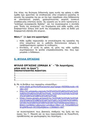 Στο τέλος της δεύτερης διδακτικής ώρας αυτής της φάσης η κάθε
ομάδα έχει φροντίσει να αποθηκεύσει στην επιφάνεια εργασίας το
σύνολο της εργασίας της και να την έχει παραδώσει στον διδάσκοντα
σε ηλεκτρονική μορφή, χρησιμοποιώντας φορητή συσκευή
αποθήκευσης (memory stick). Ως εργασία για το σπίτι προτείνεται η
“ανάληψη συγγραφικής δράσης” και πιο συγκεκριμένα η σύνταξη
μιας “δικής της συνέχειας” του διηγήματος από κάθε ομάδα, ενός
διαφορετικού τέλους από αυτό του συγγραφέα, ώστε να δοθεί μια
διαφορετική εξέλιξη στο κείμενο.
Φάση Γ΄ (1 ώρα στο εργαστήριο)
 Κάθε ομάδα παρουσιάζει τα αποτελέσματα της εργασίας της
στην ολομέλεια και οι μαθητές διατυπώνουν σκέψεις ή
προβληματισμούς εφόσον το επιθυμούν.
 Επιπλέον, σ’ αυτή τη φάση τα μέλη της κάθε ομάδας
συμπληρώνουν τα φύλλα ετεροαξιολόγησης που τους έχει
μοιράσει ο διδάσκων.
5. ΦΥΛΛΑ ΕΡΓΑΣΙΑΣ
ΦΥΛΛΟ ΕΡΓΑΣΙΑΣ (ΟΜΑΔΑ Α΄ - “Οι λογοτέχνες
μέσα από το έργο”)
ΟΝΟΜΑΤΕΠΩΝΥΜΑ ΜΑΘΗΤΩΝ:
1………………………………………………………………………………………..
2………………………………………………………………………………………..
3………………………………………………………………………………………..
4………………………………………………………………………………………..
1. Με τη βοήθεια των παρακάτω ιστοσελίδων:
 www.ekebi.gr/frontoffice/portal.asp?cpage=NODE&cnode=46
1&t=257
 http://el.wikipedia.org/wiki/%CE%93%CE%B9%CE%AC%CE
%BD%CE%BD%CE%B7%CF%82_%CE%9C%CE%B1%CE%B
3%CE%BA%CE%BB%CE%AE%CF%82
 https://www.google.gr/search?q=%CE%BC%CE%B1%CE%B
3%CE%BA%CE%BB%CE%B7%CF%82+%CE%B3%CE%B9%
CE%B1%CE%BD%CE%BD%CE%B7%CF%82&newwindow=1
&tbm=isch&tbo=u&source=univ&sa=X&ei=v9_TVOaHBIPzUJ
Wrg9AF&ved=0CC0QsAQ&biw=1366&bih=667
να συγκεντρώσετε τους βασικούς σταθμούς της ζωής και του
έργου του Γ. Μαγκλή και να τους παρουσιάσετε σε PowerPoint,
προσθέτοντας και φωτογραφίες του λογοτέχνη.
 