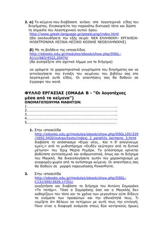 2. α) Το κείμενο που διαβάσατε ανήκει στο λογοτεχνικό είδος του
διηγήματος. Επισκεφτείτε τον παρακάτω δικτυακό τόπο και δώστε
τη σημασία του λογοτεχνικού αυτού όρου.
http://www.greek-language.gr/greekLang/index.html
(Θα ακολουθήσετε την εξής σειρά: ΝΕΑ ΕΛΛΗΝΙΚΗ- ΕΡΓΑΛΕΙΑ-
ΗΛΕΚΤΡΟΝΙΚΑ ΛΕΞΙΚΑ-ΛΕΞΙΚΟ ΚΟΙΝΗΣ ΝΕΟΕΛΛΗΝΙΚΗΣ)
β) Με τη βοήθεια της ιστοσελίδας
http://ebooks.edu.gr/modules/ebook/show.php/DSGL-
A111/683/4522,20474/
(θα ανατρέξετε στο σχετικό λήμμα για το διήγημα)
να γράψετε τα χαρακτηριστικά γνωρίσματα του διηγήματος και να
αιτιολογήσετε την ένταξη του κειμένου του βιβλίου σας στο
λογοτεχνικό αυτό είδος. Οι απαντήσεις σας θα δοθούν σε
έγγραφο του word.
ΦΥΛΛΟ ΕΡΓΑΣΙΑΣ (ΟΜΑΔΑ Β - “Οι λογοτέχνες
μέσα από τα κείμενα”)
ΟΝΟΜΑΤΕΠΩΝΥΜΑ ΜΑΘΗΤΩΝ:
1………………………………………………………………………………………..
2………………………………………………………………………………………..
3………………………………………………………………………………………..
4………………………………………………………………………………………..
5...........................................................................
1. Στην ιστοσελίδα
http://ebooks.edu.gr/modules/ebook/show.php/DSGL105/229
/1692,5420/extras/texts/indexj_2_parallilo_keimeno_3.html
διαβάστε το απόσπασμα «Είμαι νέος… Και τι θ’ απογίνουμε
εμείς;» από το μυθιστόρημα «Ουδέν νεώτερον από το δυτικό
μέτωπο» του Έριχ Μαρία Ρεμάρκ. Το απόσπασμα κρίνεται
βαθύτατα αντιπολεμικό και ανθρωπιστικό, όπως και το διήγημα
του Μαγκλή. Να δικαιολογήσετε αυτόν τον χαρακτηρισμό με
αναφορές-χωρία από τα αντίστοιχα κείμενα. Οι απαντήσεις σας
θα δοθούν σε μορφή παρουσίασης PowerPoint.
2. Στην ιστοσελίδα
http://ebooks.edu.gr/modules/ebook/show.php/DSGL-
C131/595/3929,17351/
αναζητήστε και διαβάστε το διήγημα του Αντώνη Σαμαράκη
«Το ποτάμι». Τόσο ο Σαμαράκης όσο και ο Μαγκλής δεν
καθορίζουν τον τόπο και το χρόνο των γεγονότων ούτε δίδουν
τα ονόματα των προσώπων και την εθνικότητά τους. Τι
νομίζετε ότι θέλουν να πετύχουν με αυτή τους την επιλογή;
Ποια είναι η διαφορά ανάμεσα στους δύο κεντρικούς ήρωες
 