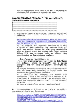 των δύο διηγημάτων, του Γ. Μαγκλή και του Α. Σαμαράκη; Οι
απαντήσεις σας θα δοθούν σε έγγραφο του word.
ΦΥΛΛΟ ΕΡΓΑΣΙΑΣ (ΟΜΑΔΑ Γ - “Οι ψυχολόγοι”)
ΟΝΟΜΑΤΕΠΩΝΥΜΑ ΜΑΘΗΤΩΝ:
1………………………………………………………………………………………..
2………………………………………………………………………………………..
3………………………………………………………………………………………..
4………………………………………………………………………………………..
5..........................................................................
1. Διαβάστε την μαρτυρία στρατιώτη του Σοβιετικού πεζικού στην
ιστοσελίδα
http://www.onalert.gr/stories/Manoyla_thelo_na_gyriso_spiti
_edo_mas_skotonoyn_Sygklonistikes_martyries_Sobietikon_
apo_to_Afganistan/3397
α) Στη μαρτυρία του στρατιώτη διατυπώνεται η θέση
«Ύστερα από δύο εβδομάδες δεν απομένει τίποτε από
αυτό που κάποτε ήσουν. Το μόνο που αναγνωρίζεις
είναι το όνομα σου… Δεν ήμουν εγώ, ήμουν κάποιος
άλλος. Εγώ που μεγάλωσα παίζοντας κιθάρα, τώρα
πυροβολούσα και δεν λυπόμουν κανένα.»
Στο διήγημα του Μαγκλή λέγεται ότι
«Μα ο νέος στρατιώτης ξέχασε μονομιάς το Θεό. Έχασε
τον άνθρωπο, πίεσε τη σκαντάλη και η σφαίρα
γλίστρησε από την κάνη και χτύπησε κατάστηθα τον
οχτρό.»
Με βάση τα παραπάνω αποσπάσματα να προσδιορίσετε τι είναι
αυτό που κάνει τους στρατιώτες να πυροβολήσουν τους
αντιπάλους τους χωρίς κανένα ενδοιασμό.
β) Ο στρατιώτης της μαρτυρίας δεν λυπόταν όταν
πυροβολούσε. Ισχύει το ίδιο στον στρατιώτη του Μαγκλή; Να
περιγράψετε τη μεταβολή της ψυχικής του κατάστασης από τη
στιγμή που πυροβόλησε μέχρι τη στιγμή που είδε τον εχθρό
του νεκρό.
Να γράψετε τις απαντήσεις σας σε έγγραφο του Word.
2. Παρακολουθήστε τα 2 βίντεο για τις συνέπειες του πολέμου
στις παρακάτω ηλεκτρονικές διευθύνσεις:
http://www.dinfo.gr/%CF%83%CF%85%CE%B3%CE%BA%
CE%BB%CE%BF%CE%BD%CE%B9%CF%83%CF%84%CE%
B9%CE%BA%CF%8C-
%CE%B2%CE%AF%CE%BD%CF%84%CE%B5%CE%BF-
 