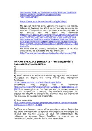 %CF%80%CE%B1%CF%81%CE%BF%CF%85%CF%83%CE
%B9%CE%AC%CE%B6%CE%B5%CE%B9-
%CF%84%CE%B9/
https://www.youtube.com/watch?v=CgjBsVfbquI
Με αφορμή τα βίντεο αυτά, γράψτε ένα κείμενο 150 περίπου
λέξεων σε έγγραφο του Word για τις τραγικές συνέπειες του
πολέμου. Ενσωματώστε στο κείμενό σας 4 εικόνες σχετικές με
τον πόλεμο που θα βρείτε στη διεύθυνση
https://www.google.gr/search?q=%CE%B5%CE%B9%CE%B
A%CE%BF%CE%BD%CE%B5%CF%82+%CE%B3%CE%B9
%CE%B1+%CF%80%CE%BF%CE%BB%CE%B5%CE%BC%
CE%BF&newwindow=1&tbm=isch&tbo=u&source=univ&sa=
X&ei=HCPZVLaGKcH6UNSEgoAB&ved=0CCAQsAQ&biw=1366
&bih=624
και κάτω από τις εικόνες αντιγράψτε σχετικά με το θέμα
γνωμικά που θα αντλήσετε από την ιστοσελίδα
http://www.gnomikologikon.gr/catquotes.php?categ=1700
ΦΥΛΛΟ ΕΡΓΑΣΙΑΣ (ΟΜΑΔΑ Δ - “Οι ειρηνιστές”)
ΟΝΟΜΑΤΕΠΩΝΥΜΑ ΜΑΘΗΤΩΝ:
1)………………………………………………………………………………………..
2)………………………………………………………………………………………..
3)………………………………………………………………………………………..
4)………………………………………………………………………………………..
1) Αφού ακούσετε το «Αν όλα τα παιδιά της γης» από τον Λουκιανό
Κηλαηδόνη σε στίχους του Γιάννη Ρίτσου στην ηλεκτρονική
διεύθυνση
https://www.youtube.com/watch?v=XqngucSh3qs
επικολλήστε τους στίχους από τη διεύθυνση
http://www.stixoi.info/stixoi.php?info=Lyrics&act=details&song_id=
40678 και παρουσιάστε σε ένα έγγραφο word τα χαρακτηριστικά της
Γης που οραματίζεται ο ποιητής. Στη συνέχεια αναζητήστε στο
διήγημα του Μαγκλή τα στοιχεία που ενώνουν τους δύο στρατιώτες
που ανήκουν σε διαφορετικά στρατόπεδα.
2) Στην ιστοσελίδα
http://www.greeklanguage.gr/greekLang/modern_greek/tools/corp
ora/pi/content.html?t=3,3186
διαβάστε το απόσπασμα από το «Ένα ημερολόγιο από το Σεράγεβο»
της Ζλάτα Φιλίποβιτς και με αφορμή το περιεχόμενό του γράψτε ένα
κείμενο 150 περίπου λέξεων με θέμα «Ο παραλογισμός του
πολέμου» σε έγγραφο Word. Διανθίστε το κείμενό σας με
αντιπολεμικές αφίσες που θα βρείτε στην ιστοσελίδα
 