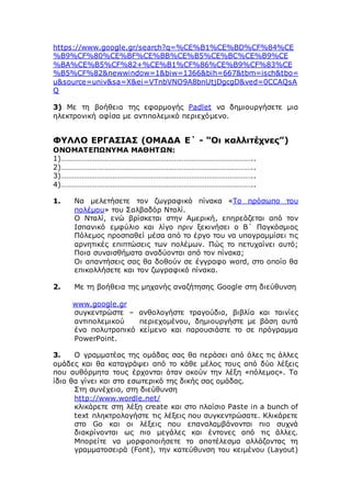 https://www.google.gr/search?q=%CE%B1%CE%BD%CF%84%CE
%B9%CF%80%CE%BF%CE%BB%CE%B5%CE%BC%CE%B9%CE
%BA%CE%B5%CF%82+%CE%B1%CF%86%CE%B9%CF%83%CE
%B5%CF%82&newwindow=1&biw=1366&bih=667&tbm=isch&tbo=
u&source=univ&sa=X&ei=VTnbVNO9A8bnUtjDgcgD&ved=0CCAQsA
Q
3) Με τη βοήθεια της εφαρμογής Padlet να δημιουργήσετε μια
ηλεκτρονική αφίσα με αντιπολεμικό περιεχόμενο.
ΦΥΛΛΟ ΕΡΓΑΣΙΑΣ (ΟΜΑΔΑ Ε΄ - “Οι καλλιτέχνες”)
ΟΝΟΜΑΤΕΠΩΝΥΜΑ ΜΑΘΗΤΩΝ:
1)………………………………………………………………………………………..
2)………………………………………………………………………………………..
3)………………………………………………………………………………………..
4)………………………………………………………………………………………..
1. Να μελετήσετε τον ζωγραφικό πίνακα «Το πρόσωπο του
πολέμου» του Σαλβαδόρ Νταλί.
Ο Νταλί, ενώ βρίσκεται στην Αμερική, επηρεάζεται από τον
Ισπανικό εμφύλιο και λίγο πριν ξεκινήσει ο Β΄ Παγκόσμιος
Πόλεμος προσπαθεί μέσα από το έργο του να υπογραμμίσει τις
αρνητικές επιπτώσεις των πολέμων. Πώς το πετυχαίνει αυτό;
Ποια συναισθήματα αναδύονται από τον πίνακα;
Οι απαντήσεις σας θα δοθούν σε έγγραφο word, στο οποίο θα
επικολλήσετε και τον ζωγραφικό πίνακα.
2. Με τη βοήθεια της μηχανής αναζήτησης Google στη διεύθυνση
www.google.gr
συγκεντρώστε – ανθολογήστε τραγούδια, βιβλία και ταινίες
αντιπολεμικού περιεχομένου, δημιουργήστε με βάση αυτά
ένα πολυτροπικό κείμενο και παρουσιάστε το σε πρόγραμμα
PowerPoint.
3. Ο γραμματέας της ομάδας σας θα περάσει από όλες τις άλλες
ομάδες και θα καταγράψει από το κάθε μέλος τους από δύο λέξεις
που αυθόρμητα τους έρχονται όταν ακούν την λέξη «πόλεμος». Το
ίδιο θα γίνει και στο εσωτερικό της δικής σας ομάδας.
Στη συνέχεια, στη διεύθυνση
http://www.wordle.net/
κλικάρετε στη λέξη create και στο πλαίσιο Paste in a bunch of
text πληκτρολογήστε τις λέξεις που συγκεντρώσατε. Κλικάρετε
στο Go και οι λέξεις που επαναλαμβάνονται πιο συχνά
διακρίνονται ως πιο μεγάλες και έντονες από τις άλλες.
Μπορείτε να μορφοποιήσετε το αποτέλεσμα αλλάζοντας τη
γραμματοσειρά (Font), την κατεύθυνση του κειμένου (Layout)
 