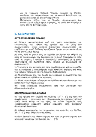 και τα χρώματα (Colour). Έπειτα, εισάγετε το Wordle,
πατώντας στο πληκτρολόγιό σας το κουμπί PrintScreen και
μετά επικόλληση σε ένα έγγραφο Word.
Παίρνοντας λέξεις από το Wordle, δημιουργήστε ένα
αντιπολεμικό ποίημα (μιας στροφής), το οποίο θα το γράψετε
κάτω από το Συννεφόλεξο.
6. ΑΞΙΟΛΟΓΗΣΗ
ΑΥΤΟΑΞΙΟΛΟΓΗΣΗ ΟΜΑΔΑΣ
α) Μείνατε ικανοποιημένοι από τον τρόπο συνεργασίας και
επικοινωνίας των μελών της ομάδας σας (τα μέλη δεν
συμφωνούσαν/ είχαν κάποιες διαφωνίες/ συμφωνούσαν και
εργάζονταν με καλή διάθεση/ εργάζονταν ήρεμα και με ικανοποίηση
για το αποτέλεσμά τους);
β) Είναι, κατά τη γνώμη σας, οι εργασίες σας άρτιες και πλήρεις ως
προς το περιεχόμενο, την έκφραση και τη δομή (περιεχόμενο πολύ
καλό ή επαρκές ή φτωχό ή ανεπαρκές/ απαντήσεις με ή χωρίς
ορθογραφικά και συντακτικά λάθη/ κείμενο με αλληλουχία και
συνοχή ή όχι);
γ) Τελειώσατε την εργασία σας στον προβλεπόμενο χρόνο (η ομάδα
δεν ολοκλήρωσε / καθυστέρησε λίγο/ τελείωσε ακριβώς στη λήξη
του χρόνου/ τελείωσε πριν τη λήξη της διαδικασίας);
δ) Αξιοποιήθηκαν από την Ομάδα σας επαρκώς οι δυνατότητες του
ηλεκτρονικού περιβάλλοντος εργασίας;
ε) Ήταν περισσότερο ενδιαφέρουσα η διδακτική προσέγγιση με την
χρήση των νέων τεχνολογιών;
στ) Ποιες δυσκολίες συναντήσατε κατά την υλοποίηση του
διδακτικού σεναρίου;
ΕΤΕΡΟΑΞΙΟΛΟΓΗΣΗ ΟΜΑΔΑΣ
α) Πώς κρίνετε την εργασία της Ομάδας (Α΄ - Ε΄) ως προς την
συγκέντρωση - οργάνωση των πληροφοριών (ανεπαρκής/ μέτρια/
καλή/ πολύ καλή) και ως προς τον τρόπο έκφρασής τους
(προβληματική έκφραση/ μέτρια έκφραση/ καλή έκφραση/
δημιουργική έκφραση);
β) Κρίνετε επιτυχημένη την παρουσίαση της εργασίας της Ομάδας
(Α΄ - Ε΄) στην ολομέλεια της τάξης;
γ) Ποια θεωρείτε ως πλεονεκτήματα και ποια ως μειονεκτήματα των
ψηφιακών κειμένων της Ομάδας (Α΄ - Ε΄);
 