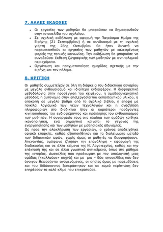 7. ΑΛΛΕΣ ΕΚΔΟΧΕΣ
 Οι εργασίες των μαθητών θα μπορούσαν να δημοσιευθούν
στην ιστοσελίδα του σχολείου.
 Σε σχολική εκδήλωση με αφορμή την Παγκόσμια Ημέρα της
Ειρήνης (21 Σεπτεμβρίου) ή σε συνδυασμό με τη σχολική
γιορτή της 28ης Οκτωβρίου θα ήταν δυνατό να
παρουσιασθούν οι εργασίες των μαθητών με καλεσμένους
φορείς της τοπικής κοινωνίας. Την εκδήλωση θα μπορούσε να
συνοδεύσει έκθεση ζωγραφικής των μαθητών με αντιπολεμικό
περιεχόμενο.
 Οργάνωση και πραγματοποίηση ημερίδας σχετικής με την
ειρήνη και τον πόλεμο.
8. ΚΡΙΤΙΚΗ
Οι μαθητές συμμετείχαν σε όλη τη διάρκεια του διδακτικού σεναρίου
με μεγάλο ενθουσιασμό και ιδιαίτερο ενδιαφέρον. Η διαφορετική
μεθοδολογία στην προσέγγιση του κειμένου, η ομαδοσυνεργατική
μέθοδος, η αυτονομία στην επεξεργασία του εκπαιδευτικού υλικού, η
αποκοπή σε μεγάλο βαθμό από το σχολικό βιβλίο, η επαφή με
ποικίλα λογισμικά των νέων τεχνολογιών και η αναζήτηση
πληροφοριών στο διαδίκτυο ήταν οι κυριότεροι παράγοντες
κινητοποίησης του ενδιαφέροντος και πρόκλησης του ενθουσιασμού
των μαθητών. Η συνεργασία τους στα πλαίσια των ομάδων κρίθηκε
ικανοποιητική, ενώ σημαντικό κρίνεται το γεγονός της
ενεργοποίησης και των μαθητών με μαθησιακές αδυναμίες.
Ως προς την ολοκλήρωση των εργασιών, ο χρόνος αποδείχθηκε
οριακά επαρκής, καθώς αξιοποιήθηκαν και τα διαλείμματα μεταξύ
των διδακτικών ωρών, χωρίς όμως οι μαθητές να δυσφορήσουν.
Απεναντίας, ομόφωνα ζήτησαν την επανάληψη - εφαρμογή της
διαδικασίας και σε άλλα κείμενα της Ν. Λογοτεχνίας, καθώς και την
επέκτασή της και σε άλλα γνωστικά αντικείμενα, όπως στο μάθημα
της ιστορίας. Δυσκολίες που προέκυψαν με τον υπολογιστή μιας
ομάδας («κολλούσε» συχνά) και με μια – δύο ιστοσελίδες που δεν
άνοιγαν θεωρούνται αναμενόμενες, οι οποίες όμως με παρεμβάσεις
και του διδάσκοντος ξεπεράστηκαν και σε καμιά περίπτωση δεν
επηρέασαν το καλό κλίμα που επικρατούσε.
 